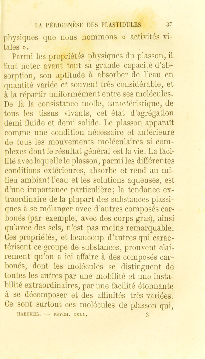 physiques que nous nommons « activites vi- tales ». Parmi les proprietes physiques du plasson, il faut noter avant tout sa grande capacite d’ab- sorption, son aptitude ä absorher de Peau en quantite variee et souvent tres considerable, et ä la repartir uniformement entre ses molecules. De lä la consistance molle, caracteristique, de tous les tissus vivants^ cet etat d’agregation demi fluide et demi solide. Le plasson apparait comxne une condition necessaire et anterieure de tous les mouvements moleculaires si com- plexes dont le resultat general est la vie, La faci- lite avec laquelle le plasson, parmi les differentes conditions exterieures, absorbe et rend au mi- lieu ambiant l’eau et les Solutions aqueuses, est dune importance particuliere; la tendance ex- traordinaire de la plupart des substances plassi- ques ä se melanger avec d’autres composes car- bones (par exemple, avec des corps gras), ainsi qu’avec des sels, n’est pas moins remarquable. Ges proprietes, et beaucoup d’autres qui carac- terisent ce groupe de substances, prouvent clai- rement qu’on a ici affaire ä des composes car- bones, dont les molecules se distinguent de toutes les autres par une mobilite et une insta- bilite extraordinaires, par une facilite etonnante k se decomposer et des affinites tres variees. Ce sont surtout ces molecules de plasson qui, IIAECKEL. — PSYCH. CELL, 3