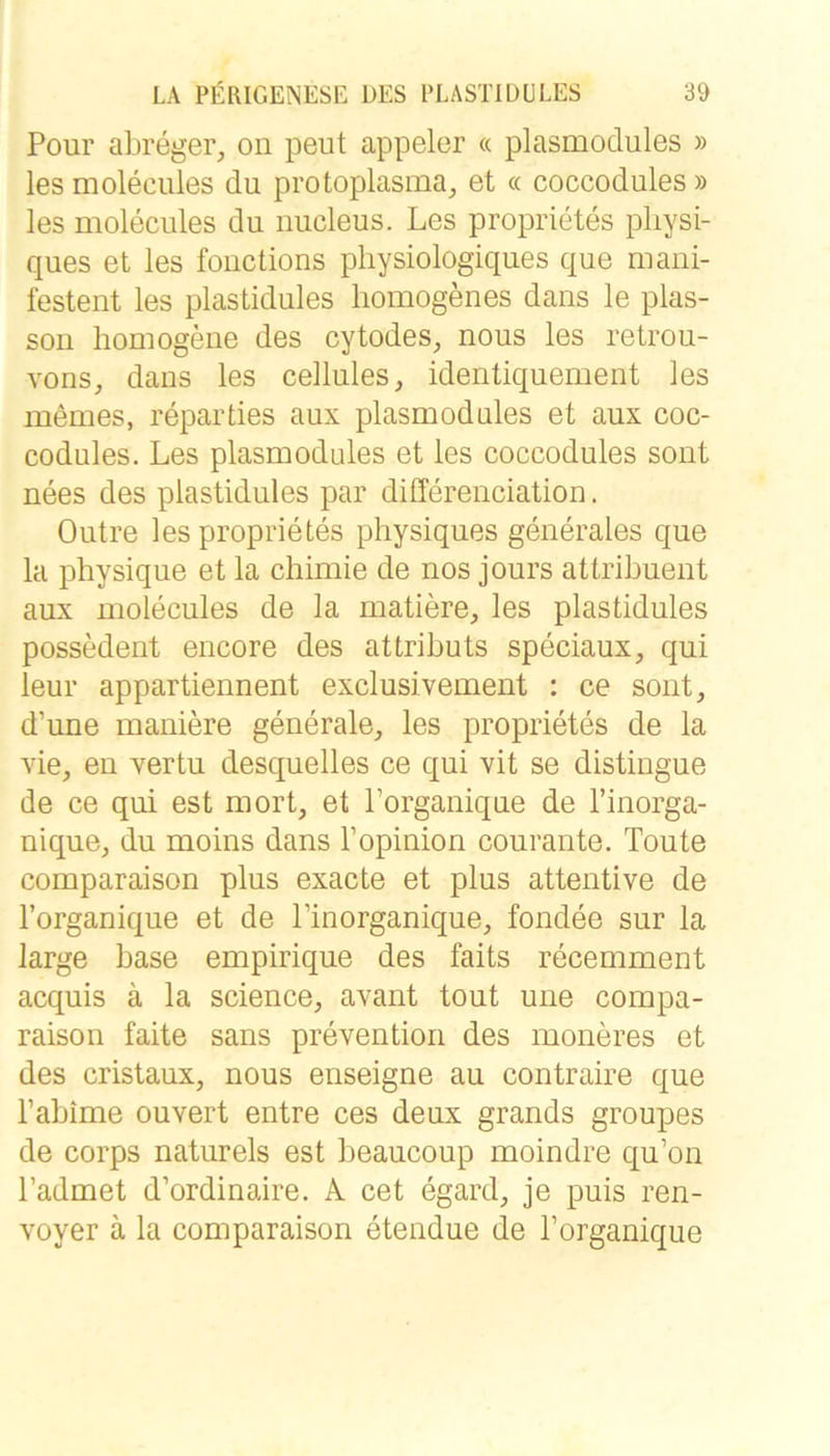 Pour abreger, on peut appeler « plasmodules » les moleciües du protoplasma, et « coccodules » les moleciües du nucleus. Les proprietes pliysi- ques et les fouctions physiologiques que mani- festent les plastidules homogenes dans le plas- soii homogene des cytodes, nous les retrou- vons, dans les cellules, identiquement les memes, reparties aux plasmodules et aux coc- codules. Les plasmodules et les coccodules sont nees des plastidules par differenciation. Outre les proprietes physiques generales que la physique et la chimie de nos jours attribuent aux molecules de la matiere, les plastidules possedent encore des attributs speciaux, qui leur appartiennent exclusivement : ce sont, d’une maniere generale, les proprietes de la vie, en xertu desquelles ce qui vit se distingue de ce qui est mort, et l’organique de l’inorga- nique, du moins dans l’opinion courante. Toute comparaison plus exacte et plus attentive de l’organique et de l’inorganique, fondee sur la large base empirique des faits recemment acquis ä la Science, avant tout une compa- raison faite Sans prevention des moneres et des cristaux, nous enseigne au contraire que l’abime ouvert entre ces deux grands groupes de corps naturels est beaucoup moindre qu’on l’admet d’ordinaire. A cet egard, je puis ren- voyer ä la comparaison etendue de l’organique