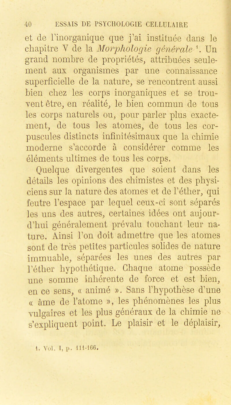 et de rinorganique que j’ai instituee dans le cliapitre V de la MoriDholocjie generale \ Un grand nombre de proprietes, attribuees seule- ment aux organismes par une connaissance superficielle de la nature, se rencontrent aussi bien cliez les corps inorganiqiies et se trou- vent dtre, en realiter, le bien commun de tous les corps naturels ou, ponr parier plus exacte- ment, de tous les atomes, de tous les cor- puscules distincts infinitesimaux que la cliimie moderne s’accorde ä considerer comme les eldments ultimes de tous les corps. Quelque divergentes que soient dans les details les opinions des chimistes et des pliysi- ciens sur la nature des atomes et de Fetlier, qui feutre l’espace par lequel ceux-ci sont separes les uns des autres, certaines idees ont aujour- d’liui generalem ent prevalu touchant leur na- ture. Ainsi Ton doit admettre que les atomes sont de tres petites particules solides de nature immuable, separees les unes des autres par Tetlier hypotlietique. Chaque atome possede une somme inlierente de force et est bien, en ce sens, « anime ». Sans Thypothese d’une (c äme de l’atome », les phenomenes les plus viilgaires et les plus generaux de la chiraie ne s’expliquent point. Le plaisir et le deplaisir, 1. Vol. I, l>. lH-166.