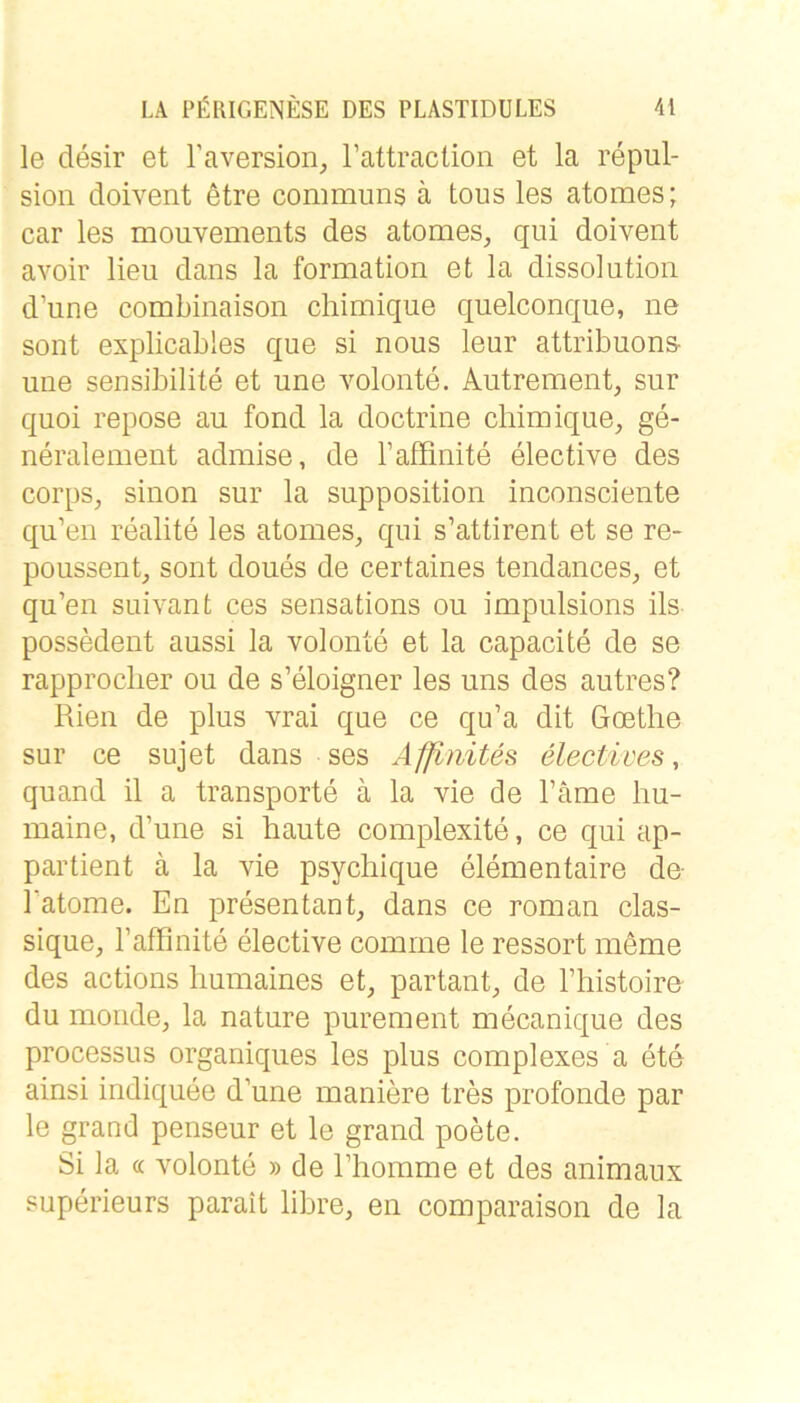 le desir et l’aversion^ rattraclion et la repul- sioii doivent etre communs ä tous les atomes; car les mouvements des atomes, qui doivent avoir lieu dans la formation et la dissolution d’une combinaison chimique quelconque, ne sollt explicables que si nous leur attribuons- une sensibilite et une volonte. Autrement, sur quoi repose au fond la doctrine chimique, ge- neralement admise, de Taffinite elective des corps, sinon sur la supposition inconsciente qu’en realite les atomes, qui s’attirent et se re- poussent, sont doues de certaines tendances, et qu’en suivant ces sensations ou impiilsions ils possedent aussi la volonte et la capacite de se rapproclier ou de s’eloigner les uns des autres? Rien de plus vrai que ce qu’a dit Goethe sur ce sujet dans ses Afflnites üectives, quand il a transporte ä la vie de Farne hu- maine, d’une si haute complexite, ce qui ap- partient ä la vie psychique elementaire de- 1 atome. En presentant, dans ce roman clas- sique, Faffinite elective comrne le ressort meme des actions humaines et, partant, de Fhistoire du monde, la nature purement mecanique des processus organiques les plus complexes a ete ainsi indiquee d’une maniere tres profonde par le grand penseur et le grand poete. Si la (£ volonte » de l’homme et des animanx superieurs parait libre, en comparaison de la