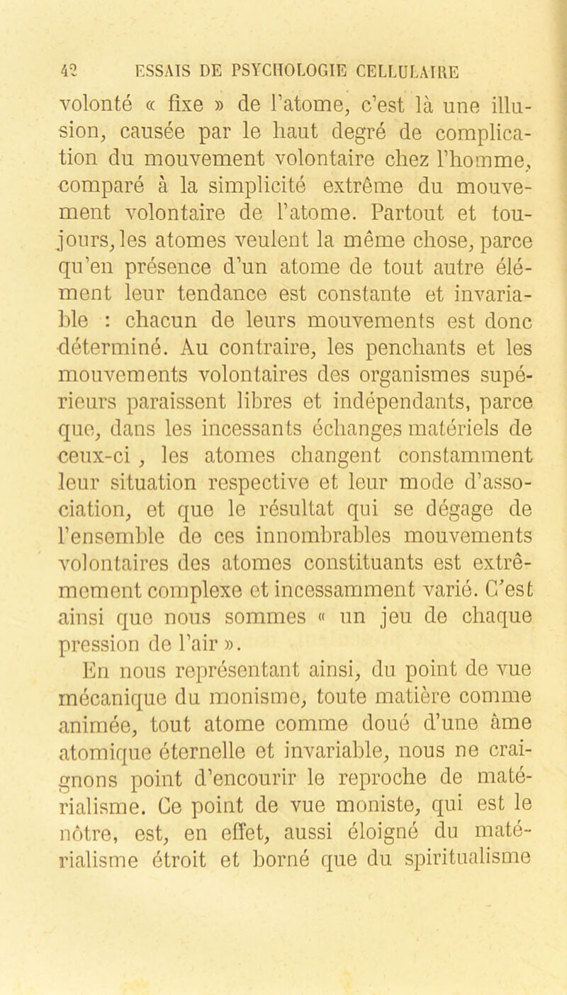 volonte (c fixe » de Tatome, c’est lä une illii- sion, causee par le haut degre de coraplica- tion du mouvement volontaire cliez riiomme,, compare ä la simplicite extreme du mouve- ment volontaire de l’atome. Partout et tou- jours^les atomes veulent la meme chose, parce qu’en presence d’un atome de tout autre eie- rn ent leur tendance est constante et invaria- ble : chacun de leurs moiivements est donc determine. Au contraire, les penchants et les mouvements volontaires des organismes supe- rieurs paraissent libres et independants, parce que, dans les incessants eclianges materiels de ceux-ci, les atomes changent constamment leur Situation respective et leur mode d’asso- ciation, et que le resultat qui se degage de l’ensemble de ces innombrables mouvements volontaires des atomes constituants est extre- mement complexe et incessamment varie. C'est ainsi que nons sommes « un jeu de chaque pression de Fair ». En nous representant ainsi^, du point de Arne rnecanique du monisme^ toute matiere comme animee, tout atome comme doue d’une äme atomique eternelle et invariable, nous ne crai- gnons point d’encourir le reproche de mate- rialisme. Ce point de vue moniste, qui est le notre, est, en elTet, aussi eloigne du mate- rialisme etroit et borne que du spiritualisme