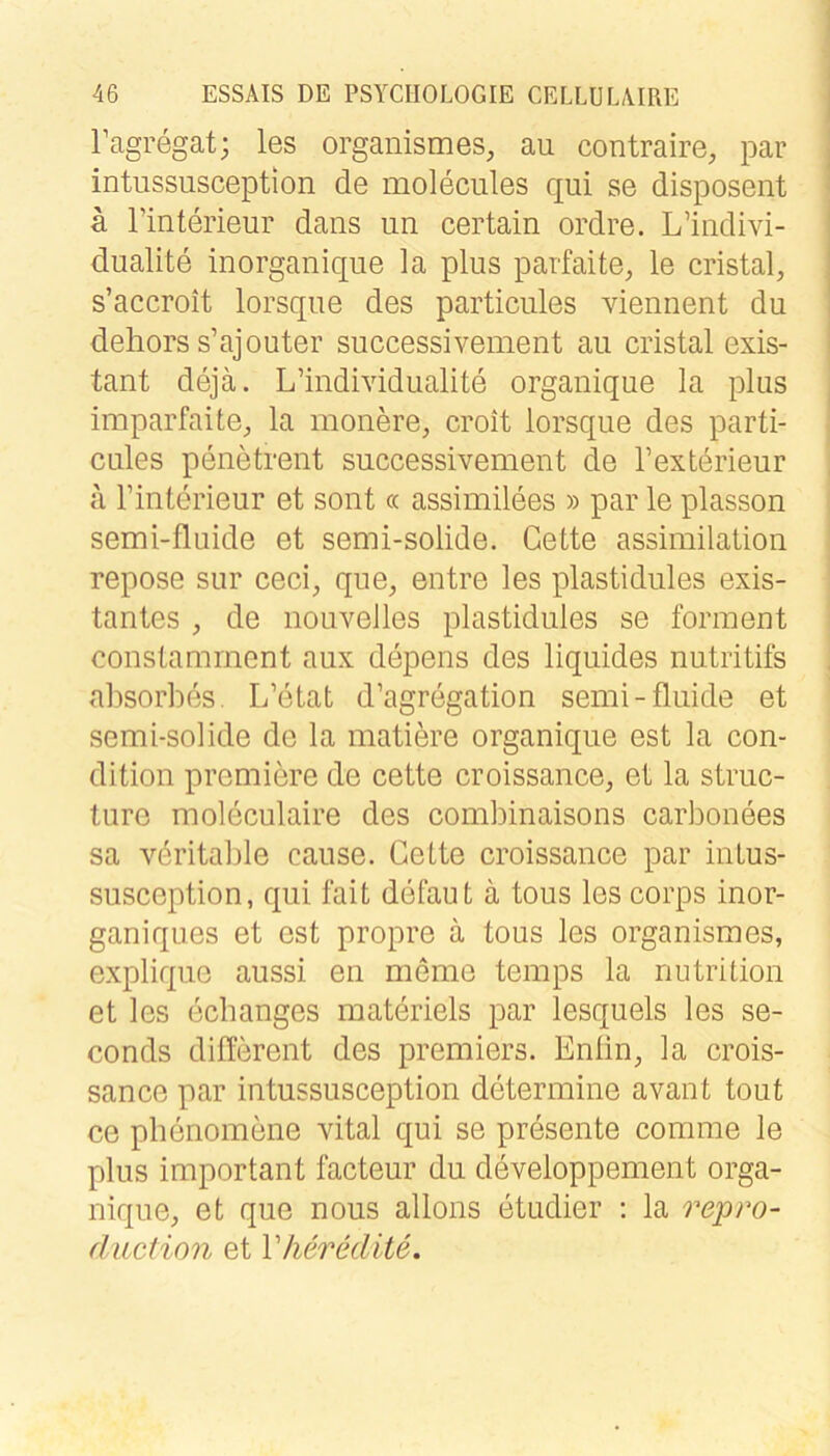 Tagregat; les orgaiiismes, au contraire, par intussusception de molecules qui se disposent a Tinterieur dans un certain ordre. L’indivi- dualite inorganique la plus parfaite, le cristal^ s’accroit lorsque des particules viennent du dehors s’ajouter successivement au cristal exis- tant dejä. L’individualite organique la plus imparfaite^ la monere, croit lorsque des parti- cules penetrent successivement de l’exterieur ä rinterieur et sont « assimilees » par le plasson semi-fluide et semi-solide. Gette assimilation repose sur ceci, que, entre les plastidules exis- tantes , de nouveJles plastidules se forment constamrnent aux depens des liquides nutritifs absorhes. L’eLat d’agregation semi-fluide et semi-solide de la matiere organique est la con- dition premiere de cette croissance, et la struc- ture moleculaire des combinaisons carbonees sa vöritalile cause. Cette croissance par intus- susception, qui fait defaut ä tous les corps inor- ganiques et est propre ä tous les organismes, explique aussi en meine temps la nutrition et les echanges materiels par lesquels les se- conds different des premiers. Enfin, la crois- sance par intussusception determine avant tout ce pbenomene vital qui se presente comme le plus important facteur du developpement orga- nique, et que nous allons etudier ; la repro- (Juction et Vherklite.