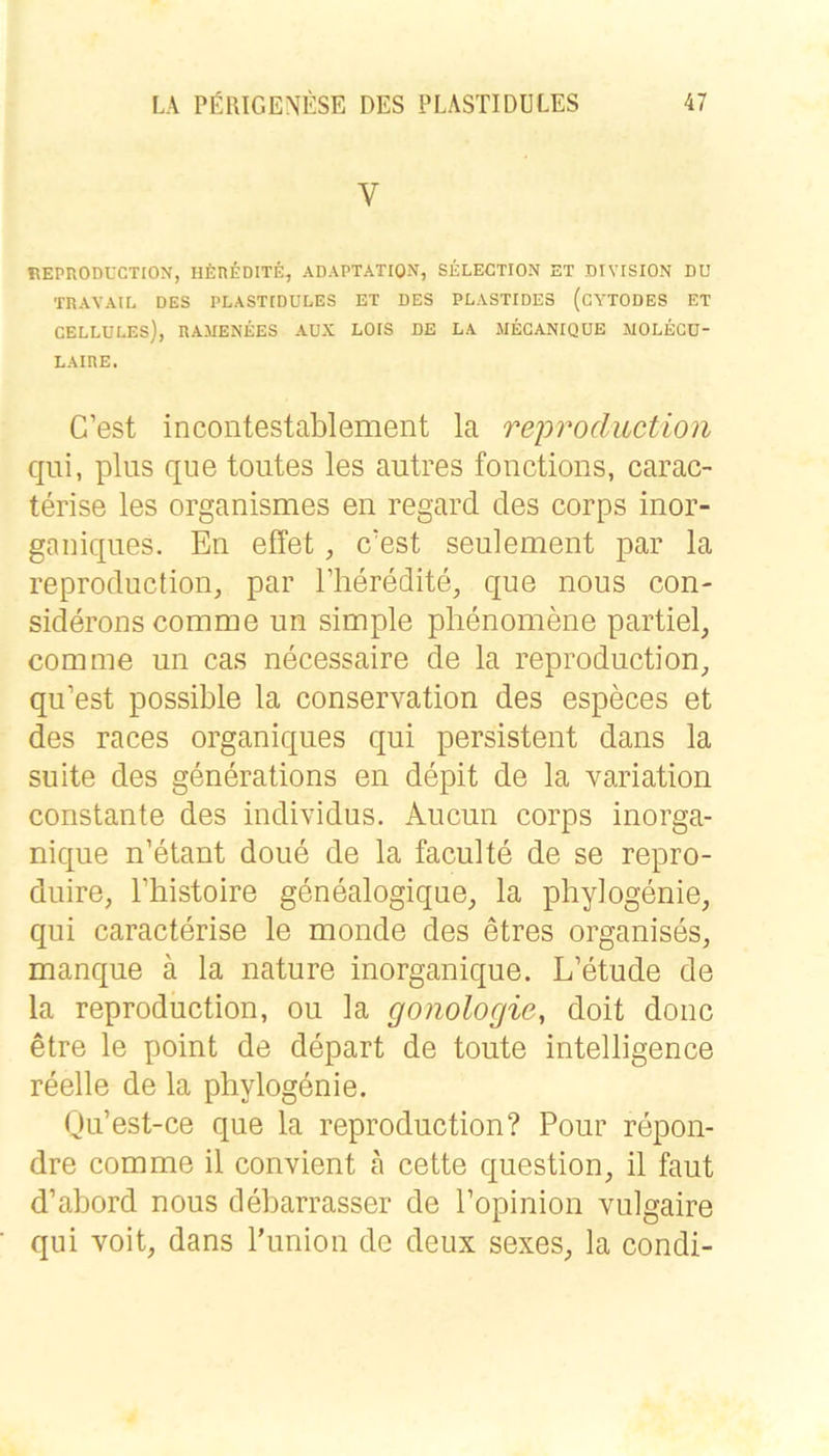 V REPRODUCTION, HEriEDITE, ADAPTATION, SELECTION ET DIVISION DU ■rnAYAIE DES PLASTIDÜLES ET DES PLASTIDE3 (CYTODES ET CELLULES), RAMENEES AUX LOIS DE LA MEGANIQUE MOLECü- LAIRE. C’est incontestablement la reproduction qui, plus que toutes les autres fonctions, carac- terise les organismes en regard des corps inor- gaiiiques. En effet, c’est seulement par la reproduction, par l’heredite, que nous con- siderons comme un simple plienomene partiel, com me un cas necessaire de la reproduction^, qu’est possible la Conservation des especes et des races organiques qui persistent dans la suite des generations en depit de la Variation constante des individus. Aucun corps inorga- nique n’etant doue de la faculte de se repro- duire, Thistoire genealogique_, la phyiogenie, qui caracterise le monde des etres organises, manque ä la nature inorganique. L’etude de la reproduction, ou la gonologie, doit donc etre le point de depart de toute Intelligence reelle de la phyiogenie. Qu’est-ce que la reproduction? Pour repon- dre comme il convient ä cette question, il faut d’abord nous debarrasser de Popinion vulgaire qui voit, dans l’union de deiix sexes^ la condi-