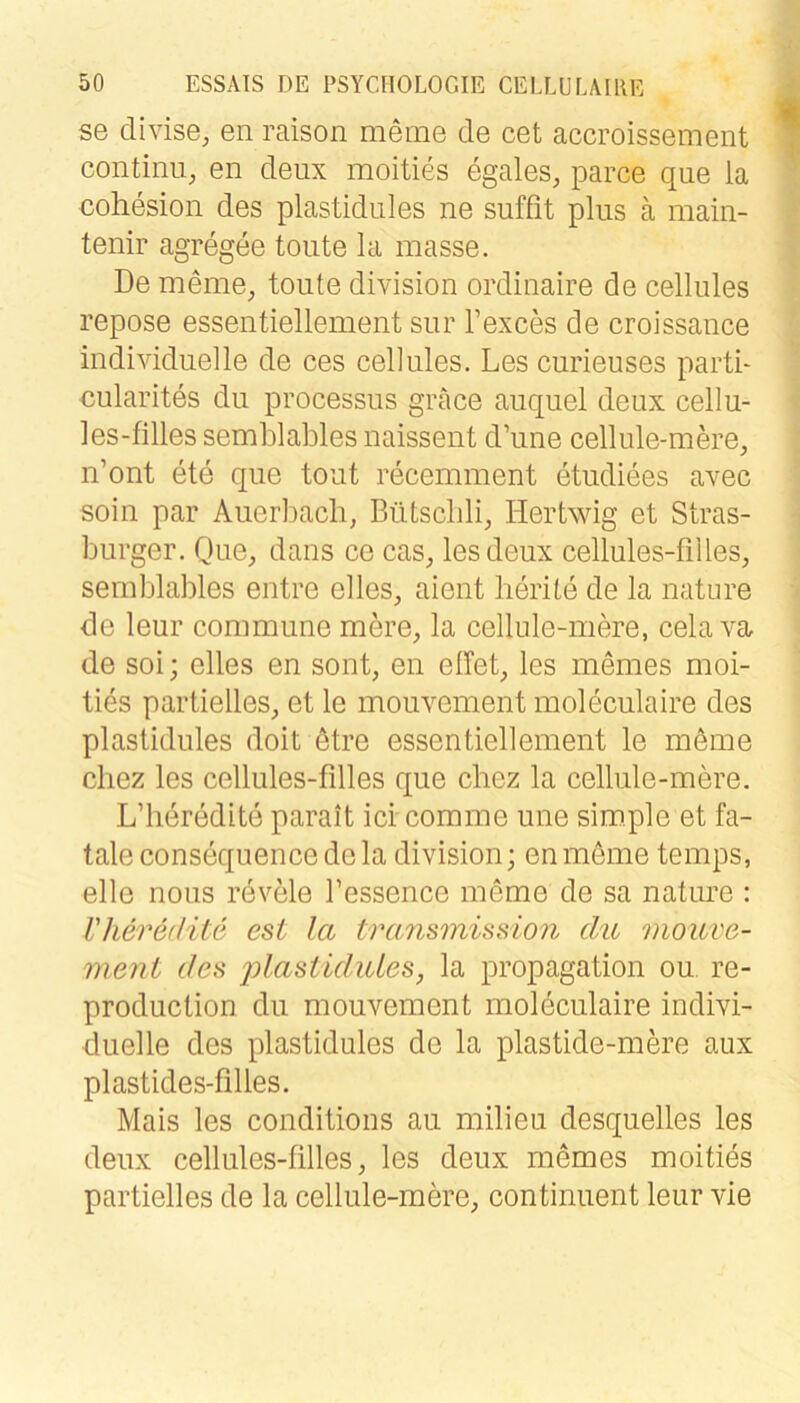 se divise, en raison meine de cet accroissement continii, en deux moities egales, parce que la cohesion des plastidules ne suffit plus a main- tenir agregee tonte la masse. De meine, tonte division ordinaire de cellules repose essentiellement snr Texces de croissance individuelle de ces cellules. Les curieuses parti- cularites du processus gräce auquel deux cellu- les-filles semblables naissent d’une cellule-mere, n’ont ete que tont recennnent etudiees avec sein par Auerliacb, Bütscbli, Hertwig et Stras- burger. Que, dans ce cas, les deux cellules-fiiles, semblables entre elles, aient lierite de la nature de leur commune mere, la cellule-mere, cela va de soi; elles en sont, en elfet, les memes moi- ties partielles, et le mouvement moleculaire des plastidules doit 6tre essentiellement le möme chez les cellules-filles que cbez la cellule-mere. L’heredite parait ici comme une simple et fa- tale consequence de la division; enmöme temps, eile nous revMe l’essence meme de sa nature : VherefHts est la tra,nsmission du mouve- meni des jdustidiUes, la propagation ou re- production du mouvement moleculaire indivi- duelle des plastidules de la plastide-mere aux plastides-filles. Mais les conditions au milieu desquelles les deux cellules-filles, les deux memes moities partielles de la cellule-mere, continuent leur vie