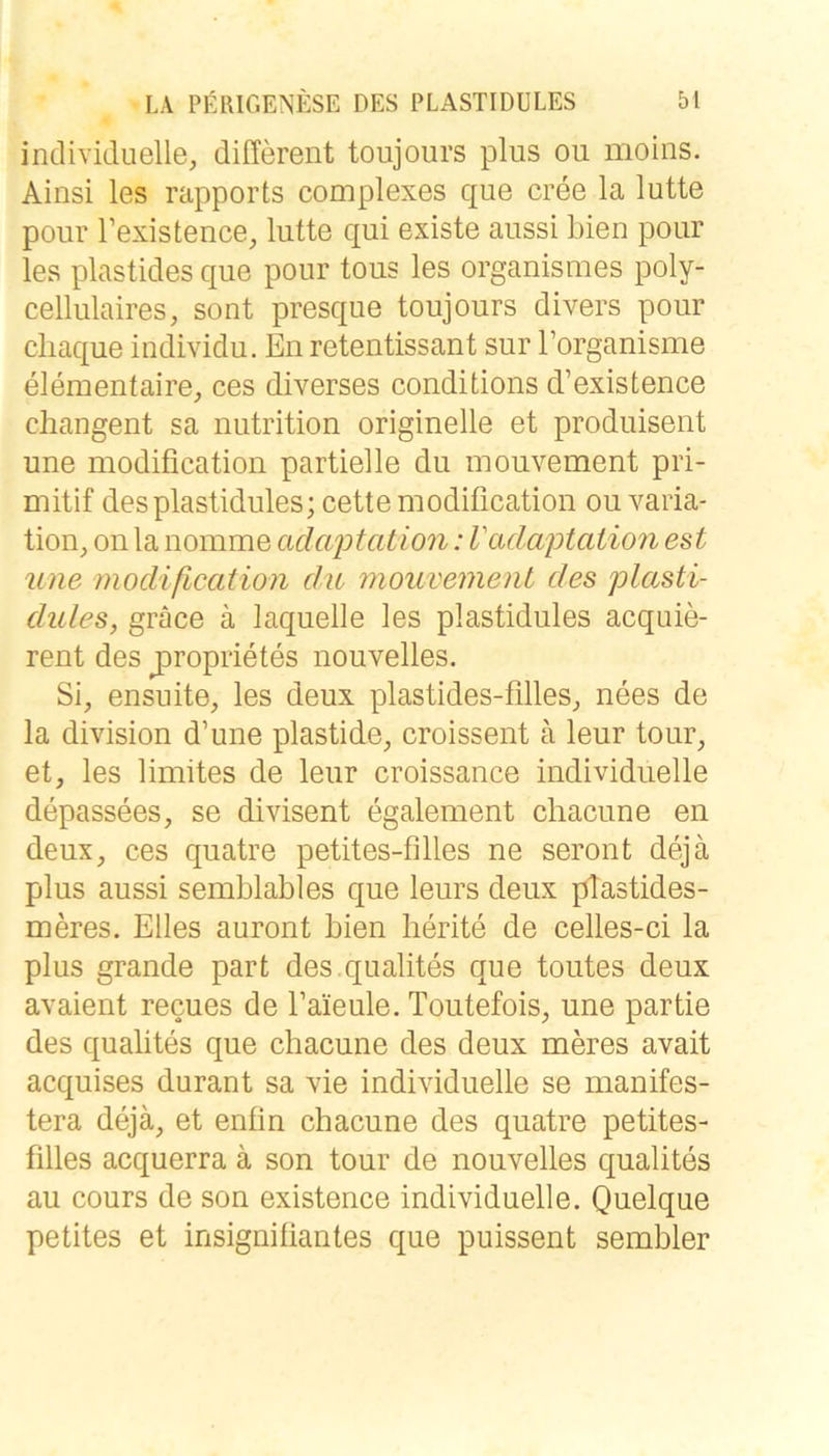 individuelle, different toujours plus ou moins. Ainsi les rapports complexes que cree la lutte pour Texistence, lutte qui existe aussi bien pour les plastides que pour tous les organismes poly- cellulaires, sont presque toujours divers pour cliaque individu. En retentissant sur Torganisme elementaire, ces diverses conditions d’existence cliangent sa nutrition originelle et produisent une modification partielle du mouvement pri- mitif desplastidules; cette modification ou Varia- tion, on la nomme adcqDtation: Vadaptation est une modification du mouvement des plasti- dules, gräce ä laquelle les plastidules acquie- rent des jiroprietes nouvelles. Si, ensuite, les deux plastides-filles, nees de la division d’une plastide, croissent ä leur tour, et, les limites de leur croissance individuelle depassees, se divisent egalement chacune en deux, ces quatre petites-filles ne seront dejä plus aussi semblables que leurs deux plastides- meres. Elles auront bien lierite de celles-ci la plus grande part des.qualites que toutes deux avaient recues de faieule. Toutefois, une partie des qualites que chacune des deux meres avait acquises durant sa vie individuelle se manifes- tera dejä, et enfin chacune des quatre petites- filles acquerra ä son tour de nouvelles qualites au cours de son existence individuelle. Quelque petites et insignifiantes que puissent sembler