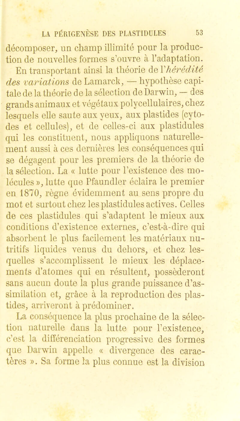 decomposer, im cliamp illimite pour la produc- tion de noiivelles formes s’ouvre ä l’adaptation. En transportant ainsi la tlieorie de Vheredite des variations de Lamarck, — hypotliese capi- tale de la tlieorie de la selection de Darwin, — des grands animaiix et vegetaux polycellulaires, cliez. lesquels eile saute aux yeux, aux plastides (cyto- des et cellules), et de celles-ci aux plastidules qui les constituent, nous appliquons naturelle- ment aussi ä ces dernieres les consequences qui se degagent pour les premiers de la tlieorie de la selection. La « lutte pour Lexistence des mo- lecules lutte que Pfaundler eclaira le premier en 1870, regne evideiiiment au sens propre du mot et surtoutcliez les plastidules actives. Celles de ces plastidules qui s’adaptent le mieux aux conditions d’existence externes, c’est-ä-dire qui absorbent le plus facilement les materiaux nu- tritifs liquides venus du deliors, et chez les- quelles s’accomplissent le mieux les deplace- ments d’atomes qui en resultent, possederont Sans aucun doute la plus grande puissance d’as- similation et, gräce ä la reproduction des plas- tides, arriveront ä predomiiier. La consequence la plus procliaine de la selec- tion naturelle dans la lutte pour Pexistence, c’est la dilferenciation progressive des formes que Darwin appelle « divergence des carac- teres ». Sa forme la plus connue est la division