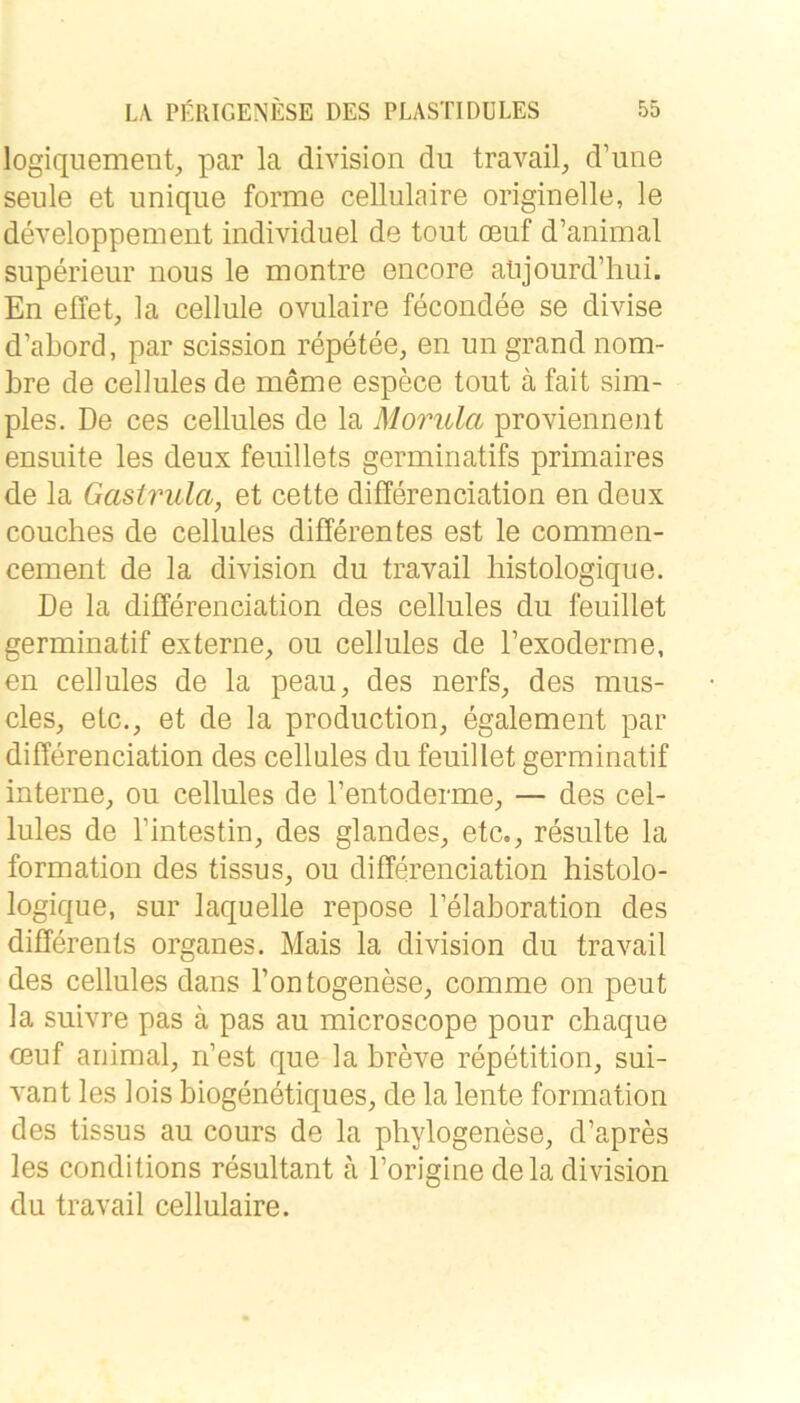 logiquement, par la division du travail, d’une seule et imique forme cellulaire originelle, le developpement individuel de tout oeuf d’animal superieur nous le montre encore atijourd’hui. En effet, la cellule ovulaire fecondee se divise d’abord, par scission repetee, en un grand nom- bre de cellules de meme espece tout ä fait sim- ples. De ces cellules de la Morula proYiennent ensuite les deux feuillets germinatifs primaires de la Gastrula, et cette differenciation en deux couclies de cellules differentes est le commen- cement de la division du travail bistologiqiie. De la differenciation des cellules du feuillet germinatif externe, ou cellules de l’exoderme, en cellules de la peau, des nerfs, des mus- cles, etc., et de la production, egalement par differenciation des cellules du feuillet germinatif interne, ou cellules de l’entoderme, — des cel- lules de Tintestin, des glandes, etc., resulte la formation des tissus, ou differenciation histolo- logique, sur laquelle repose Felaboration des diffdrents Organes. Mais la division du travail des cellules dans l’ontogenese, comme on peut la suivre pas ä pas au microscope pour chaque oeuf animal, n’est que la breve repetition, sui- A^ant les lois biogenetiques, de la lente formation des tissus au cours de la phylogenese, d’apres les conditions resultant ä l’origine de la division du travail cellulaire.