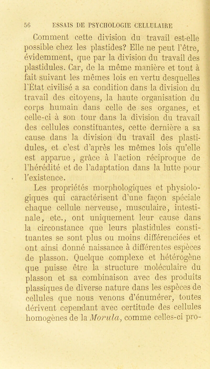 Com ment cette division du travail est-elle possible cliez les plastides? Elle ne peut Tetre, evidemment, qiie par la division du travail des plastidules. Cai% de la meme maniere et tout ä fait suivant les memes lois en vertu desquelles EEtat civilise a sa condition dans la division du travail des citoyens, la haute Organisation du corps liumain dans celle de ses Organes, et celle-ci ä son tour dans la division du travail des cellules Constituantes, cette derniere a sa cause dans la division du travail des plasti- dules, et c’est d’apres les mömes lois qu’elle est apparue, gräce a Taction reciproque de riieredite et de Tadaptation dans la lutte pour Texistence. Les proprietes morpliologiques et physiolo- giques qui caractcrisent d’une facon speciale cliaque cellule nerveuse, musculaire, intesti- nale, etc., ont uniquement leur cause dans la circonstance que leurs plastidules Consti- tuantes se sont plus ou moins differenciees et ont ainsi donne naissance ä differentes especes de plasson. Quelque complexe et heterogene que puisse etre la structure moleculaire du plasson et sa comhinaison avec des produits plassiques de diverse nature dans les especes de cellules que nous venons d’enumerer, toutes derivent cependant avec certitude des cellules homogenes de la Morula, comme celles-ci pro-