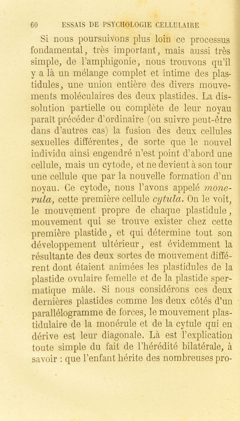 Si nous poursuivons plus loin ce processus fondamental, tres important, mais aussi tres simple, de ramphigonie, nous trouvons qu’il y a lä un melange complet et intime des plas- tidules, une union entiere des divers mouve- ments moleculaires des deux plastides. La dis- solution partielle ou complete de leur noyau parait preceder d’ordinaire (ou suivre peut-etre dans d’autres cas) la fusion des deux cellules sexuelles differentes, de sorte que le nouvel individu ainsi engendre n’est point d’abord une cellule, mais un cytode, et ne devient a son tour une cellule que par la nouvelle formation d’un noyau. Ge cytode, nous Tavons appele mone- ruLa, cette premiere cellule cytula. On le voit, le mouvement propre de chaque plastidule, mouvement qui se trouve exister cliez cette premiere plastide, et qui determine tout son developpement ulterieur, est evidemment la resultante des deux sortes de mouvement diffe- rent dont dlaient animees les plastidules de la plastide ovulaire femelle et de la plastide sper- matique male. Si nous considerons ces deux dernieres plastides comme les deux cotös d’un Parallelogramme de forces, le mouvement plas- tidulaire de la monerule et de la cytule qui en derive est leur diagonale. Lä est Texplication toute simple du fait de llieredite bilaterale, ä savoir ; que l’enfant lierite des nombreuses pro-