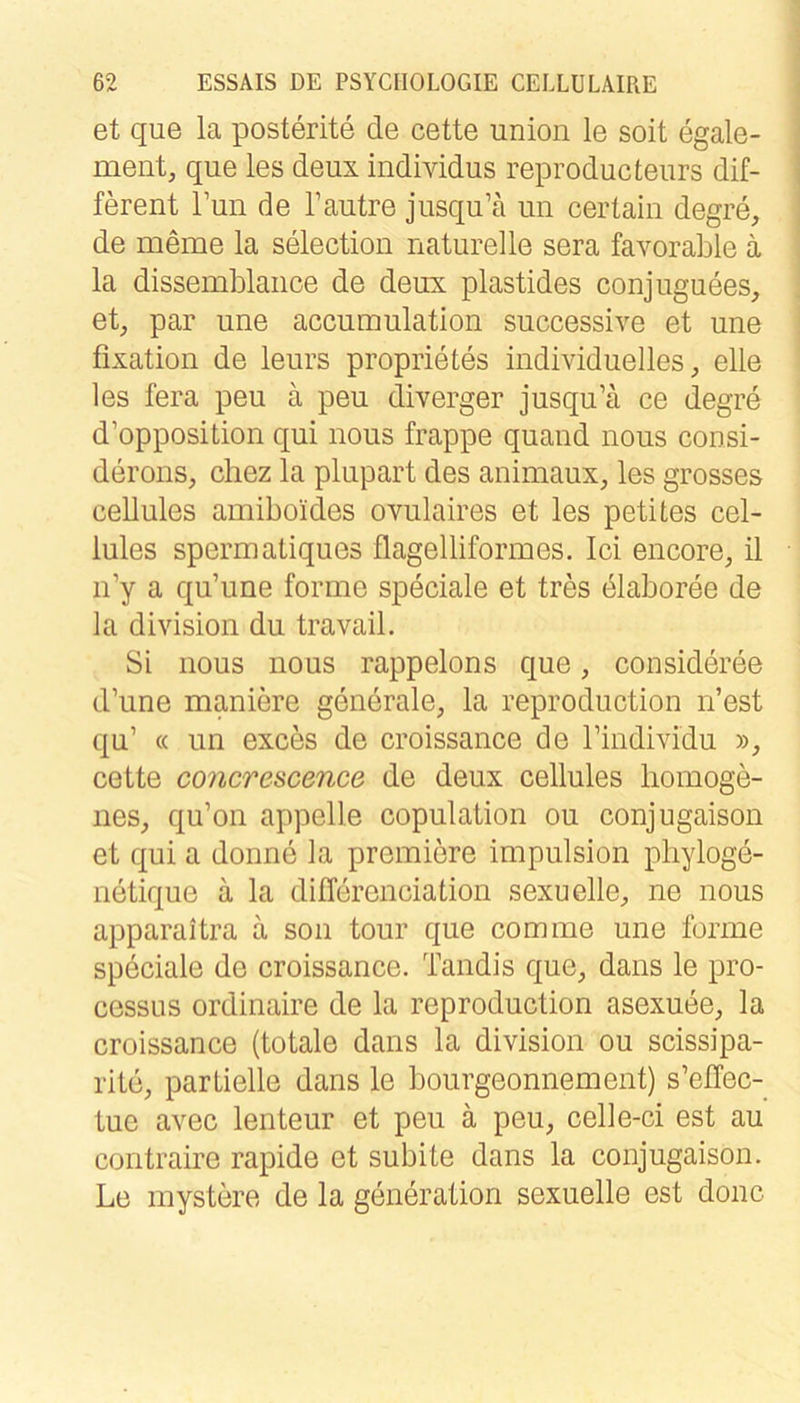 et que la posterite de cette Union le soit egale- ment, que les deux individus reproducteurs dif- ferent Tun de l’autre jusqu’ä un certain degre, de meme la selection naturelle sera favorable a | la dissemblance de deux plastides conjuguees, ; et, par une accumulation successive et une ! fixation de leurs proprietes individuelles, eile les fera peu ä peu diverger jusqu’ä ce degre d’opposition qui nous frappe quand nous consi- derons, chez la plupart des animaux, les grosses cellules amiboides ovulaires et les petUes cel- lules spermatiques flagelliformes. lei eiicore, il n’y a qu’une forme speciale et tres elaboree de la division du travail. Si nous nous rappelons que, consideree d’une maniere generale, la reproduction n’est qu’ « un exces de croissance de l’individu », cette concrescence de deux cellules homoge- nes, qu’on appelle copulation ou conjugaison et qui a donne la premiere impulsion pliyloge- netique ä la differenciation sexuelle, ne nous apparaltra ä soii tour que com me une forme speciale de croissance. Tandis que, dans le pro- cessLis ordinaire de la reproduction asexuee, la croissance (totale dans la division ou scissipa- rite, partielle dans le bourgeonnement) s’effec- tue avec lenteur et peu ä peu, celle-ci est au contraire rapide et subite dans la conjugaison. Le mystere de la generation sexuelle est donc