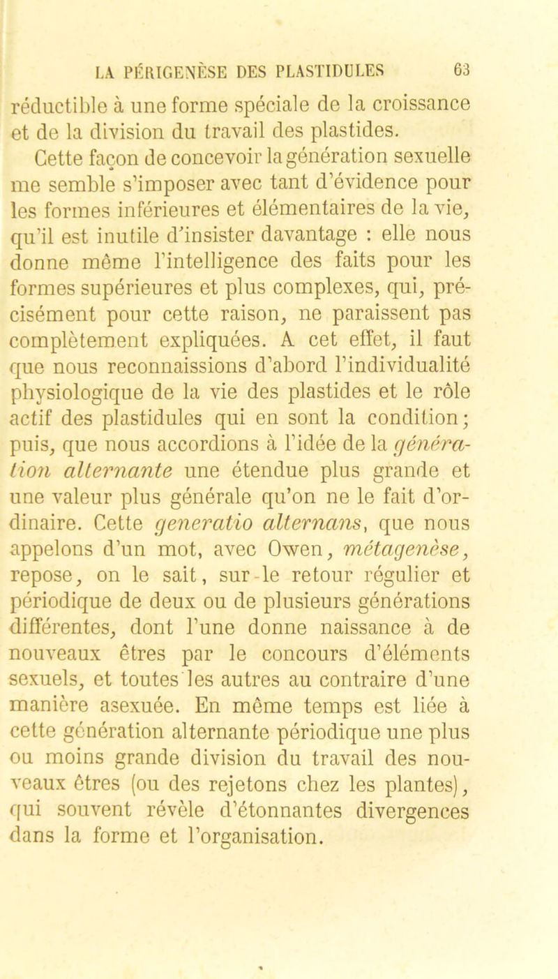 reductible ä iine forme speciale de la croissance et de la division du travail des plastides. Cette facon de concevoir lageneration sexuelle me semble s’imposer avec taut d’evidence pour les formes inferieures et elementaires de la vie, qu’il est inutile d’insister davantage : eile nous donne meme rintelligence des faits pour les formes superieures et plus complexes, qui, pre- cisement pour cette raison, ne paraissent pas completement expliquees. A cet effet, il faut que nous reconnaissions d’abord l’individualite physiologique de la vie des plastides et le role actif des plastidules qui en sont la condition; puis, que nous accordions ä l’idee de la genera- lion alternante une etendue plus grande et une valeur plus generale qu’on ne le fait d’or- dinaire. Cette generatio alternans, que nous appelons d’un mot, avec Owen, metagenese, repose, on le sait, sur-le retour regulier et periodique de deux ou de plusieurs generations differentes, dont l’une donne naissance a de nouveaux etres par le concours d’elements sexuels, et toutes les autres au contraire d’une maniere asexuee. En meme temps est liee ä cette generation alternante periodique une plus ou moins grande division du travail des nou- veaux ötres (ou des rejetons chez les plantes), qui souvent revele d’etonnantes divergences dans la forme et l’organisation.
