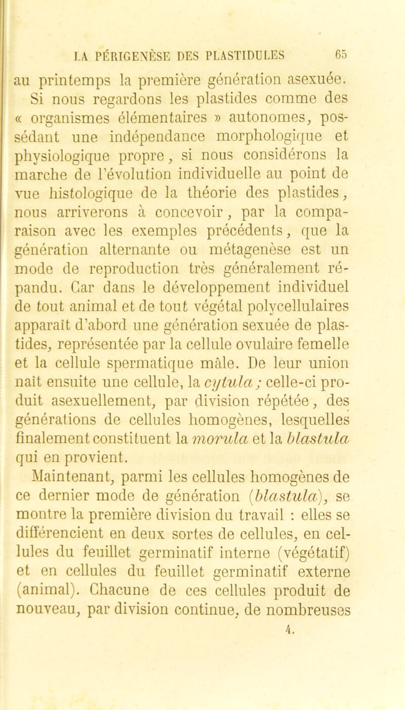 au printemps la premiere generation asexuee. Si nous regardons les plastides corame des « organismes elementaires » autonomes, pos- sedant une independance morphologique et physiologique propre, si nous considerons la marche de l’evolution individuelle au point de vue histologique de la theorie des plastides, nous arriverons ä concevoir, par la compa- raison avec les exemples precedents, que la generation alternante ou metagenese est un mode de reproduction tres generalement re- pandu. Car dans le developpement individuel de tout animal et de tout vegetal polycellulaires apparait d’abord une generation sexuee de plas- tides, representee par la cellule ovulaire femelle et la cellule spermatique male. De leur union nait ensuite une cellule, la cyiula; celle-ci pro- duit asexuellement, par division repetee, des generations de cellules homogenes, lesquelles fmalement constituent la morula et la blastula qui en provient. Maintenant, parmi les cellules homogenes de ce dernier mode de generation (blastula), se montre la premiere division du travail ; elles se differencient en deux sortes de cellules, en cel- lules du feuillet germinatif interne (vegetatif) et en cellules du feuillet germinatif externe (animal), Chacune de ces cellules produit de nouveau, par division continue, de nombreuses 4.