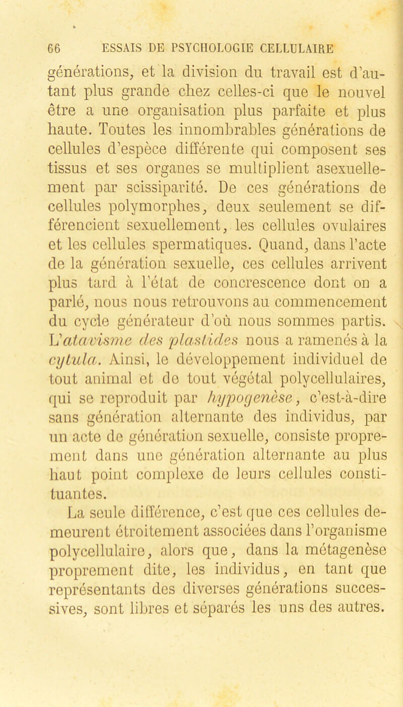 generations, et la division du travail est d’au- tant plus grande cliez celles-ci que le nouvel etre a une Organisation plus parfaite et plus haute. Toutes les innomhrahles generations de cellules d’espece differente qui composent ses tissus et ses Organes se multiplient asexuelle- ment par scissiparite. De ces generations de cellules polymorphes, deux seulement se dif- ferencient sexuellem ent, les cellules ovulaires et les cellules spermatiques. Quand, dans l’acte de la generation sexuelle, ces cellules arrivent plus tard ä De tat de concrescence dont on a parle, nous nous retrouvons au commencement du cycle generateur d’oü nous sommes partis. Vatavisme des plaslides nous a rarnenes ä la cyiula. Ainsi, le developpement individuel de tout animal et de tout vegetal polycellulaires, qui se reproduit par hypogenese, c’est-ä-dire saus generation alternante des individus, par un acte de generation sexuelle, consiste propre- ment dans une generation alternante au plus haut point complexe de leurs cellules Consti- tuantes. La seule difference, c’est que ces cellules de- meurent etroitement associees dans l’organisme polycellulaire, alors que, dans la metagenese proprement dite, les individus, en tant que representants des diverses generations succes- sives, sont libres et separes les uns des autres.