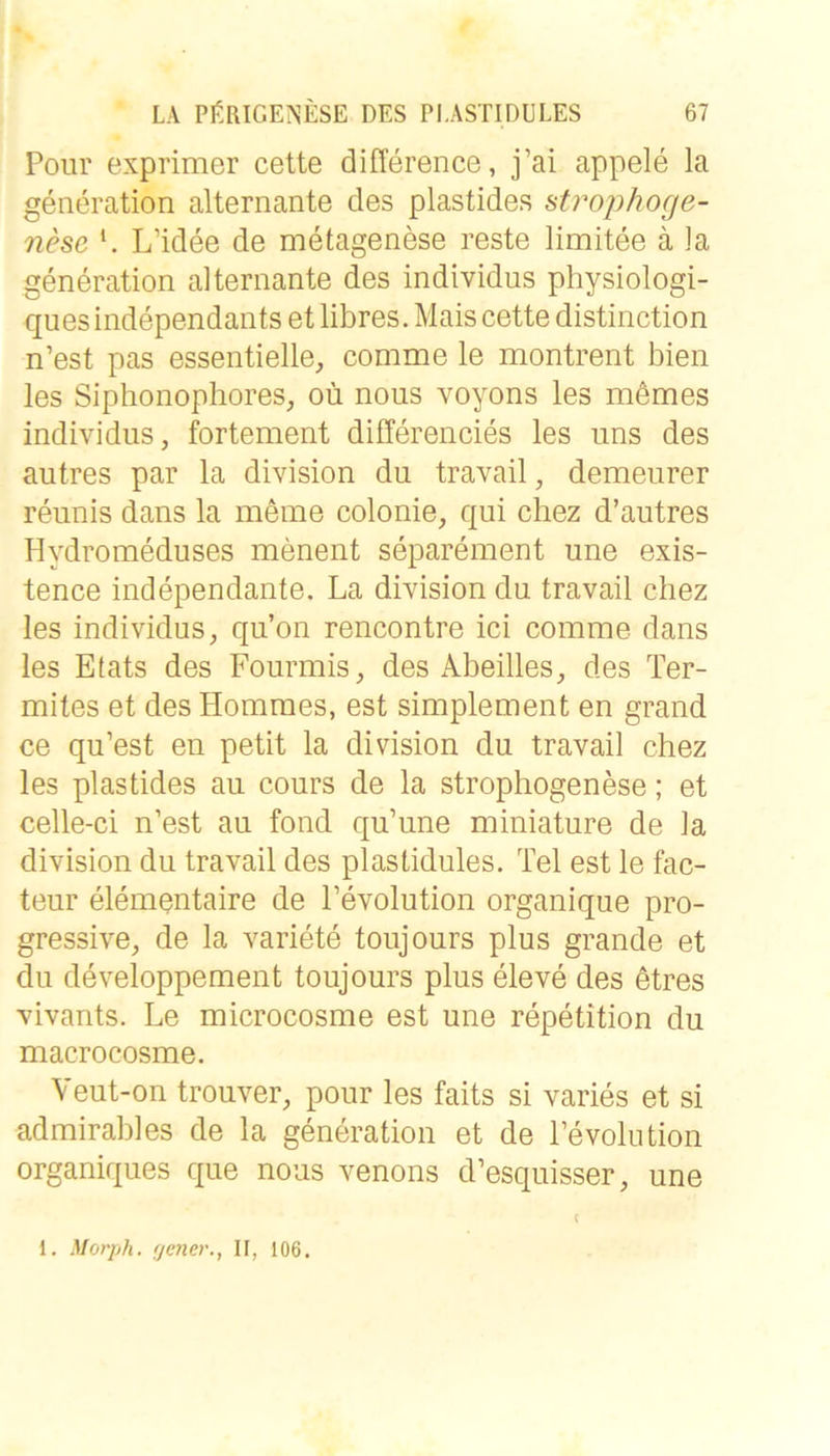 Poiir exprimer cette difference, j’ai appele la generation alternante des plastides atrophoge- nese L’idee de metagenese reste limitee ä la generation alternante des individus physiologi- quesindependants et libres. Mais cette distinction n’est pas essentielle, comme le montrent bien les Siplionophores, oü nous voyons les mdmes individus, fortement differencies les uns des autres par la division du travail, demeurer reunis dans la meme colonie, qui chez d’autres Hydromeduses menent separement une exis- tence independante. La division du travail chez les individus, qu’on rencontre ici comme dans les Etats des Fourmis, des x\beilles, des Ter- mites et des Hommes, est simplement en grand ce qu’est en petit la division du travail chez les plastides au cours de la strophogenese; et celle-ci n’est au fond qu’une miniature de la division du travail des plastidules. Tel est le fac- teur elementaire de l’evolution organique pro- gressive, de la Variete toujours plus grande et du developpement toujours plus eleve des etres vivants. Le microcosme est une repetition du macrocosme. Veut-on trouver, pour les faits si varies et si admirables de la generation et de Fevolution organiques que nous venons d’esquisser, une 1. Morph, {jener., II, 106.