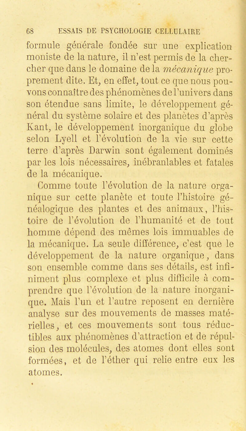 formule generale fondee sur une explication moniste de la nature, il n’est permis de la clier- cher que dans le domaine de la mecanique pro- prement dite. Et^ en effet^ tout ce que nous pou- A^ons connaitre des plienomenes de l’univers dans son etendue sans limite, le developpement ge- neral du Systeme solaire et des planetes d’apres Kant, le developpement inorganique du globe selon Lyell et Tevolution de la vie sur cette terre d’apres Darwin sont egalement domines par les lois necessaires, inebranlables et fatales de la mecanique. Comme tonte Tevolution de la nature orga- nique sur cette planMe et toute riiistoire ge- nealogique des plantes et des animaux, l’bis- toire de l’evolution de l’humanite et de tout liomme depend des meines lois immuables de la mecanique. La seule difference, c’est que le developpement de la nature organique, dans son ensemble comme dans ses details, est inli- niment plus complexe et plus difficile a com- prendre que l’evolution de la nature inorgani- que. Mais Tun et l’autre reposent en derniere analyse sur des mouvements de masses mate- rielles, et ces mouvements sont tous reduc- tibles aux plienomenes d’attraction et de repul- sion des molecules, des atomes dont elles sont formees, et de l’ether qui relie entre eux les atomes.