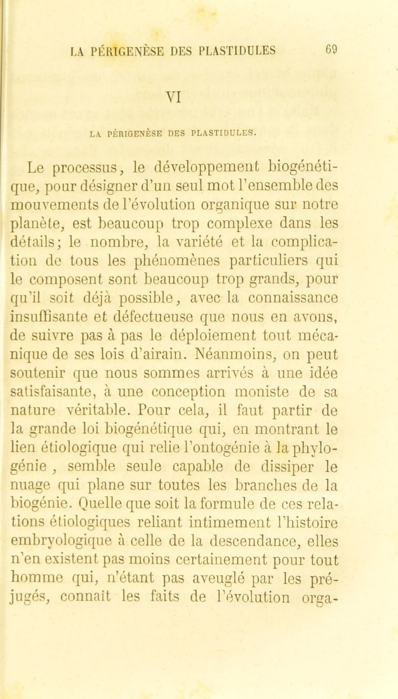 VI LA. PERIOENESE DES PLÄSTIDULES. Le processiis, le cleveloppemeiit biogeneti- qne, poiir designer d’un seiü mot Tensemble des mouvements de Levolution organique sur notre planete, est beaucoup trop complexe dans les details; le nombre, la variete et la complica- tion de tous les phenomenes particuliers qui le composent sont beaucoup trop grands, poiir qu’il soit dejä possible, avec la connaissance insußisante et defectueuse que noiis en avous, de suivre pas ä pas le deploiement tont meca- nique de ses lois d’airain. Neanmoins, on peut soutenir que nous sommes arrives ä une idee salisfaisante, ä une conception moniste de sa nature veritable. Pour cela, il faiit partir de la grande loi biogenetique qui^ en montrant le lien etiologique qui relie Pontogenie ä la phylo- genie , semble seule capable de dissiper le nuage qui plane sur toutes les brancbes de la biogenie. Quelle que soit la formule de ces rela- tions eüologiques reliant intimement Phistoire embryologique a celle de la descendance, eiles n’en existent pas moins certainement pour tout homme qui, n’etant pas aveugle par les pre- juges, connait les faits de Pevolution orga-