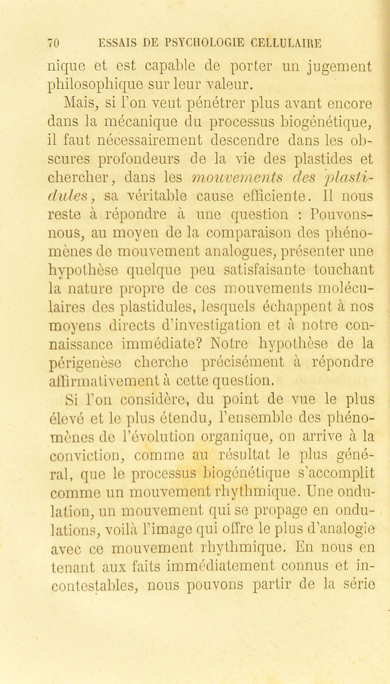 nique et est capable de porter un jugement philosophique sur leur valeiir. Mais, si Ton veut penetrer plus avant encore dans la mecaniqiie du processus biogenetique, il fallt necessairement descendre dans les ob- scures profondeurs de la vie des plaslides et cliercher, dans les mouvements des plasti- dules, sa veritable cause efficiente. II nous reste ä repondre ä une question ; Pouvons- nous, au moyen de la comparaison des pheno- menes de mouvement analogues, presenter une hypothese quelque peu satisfaisante touchant la nature propre de ces mouvements molecu- laires des plastidules, iesquels echappent ä nos moyens directs d’investigalion et a notre con- naissance immediate? Notre hypothese de la perigenese clierclie precisement ä repondre allirmativement a cette question. Si Ton considere, du point de vue le plus eleve et le plus etendu, Pensemble des pbeno- menes de l’evolution organique, on arrive a la conviction, comme au resnltat le plus gene- ral, que le processus biogenetique s’accomplit comme un mouvement rliythmique. Une Ondu- lation, un mouvement qui se propage en ondu- lations, voila Pimage qui olfre le plus d’analogie avec ce mouvement rbytbmique. En nous en tenant aux faits immediatement connus et in- contestables, nous pouvons partir de la serie