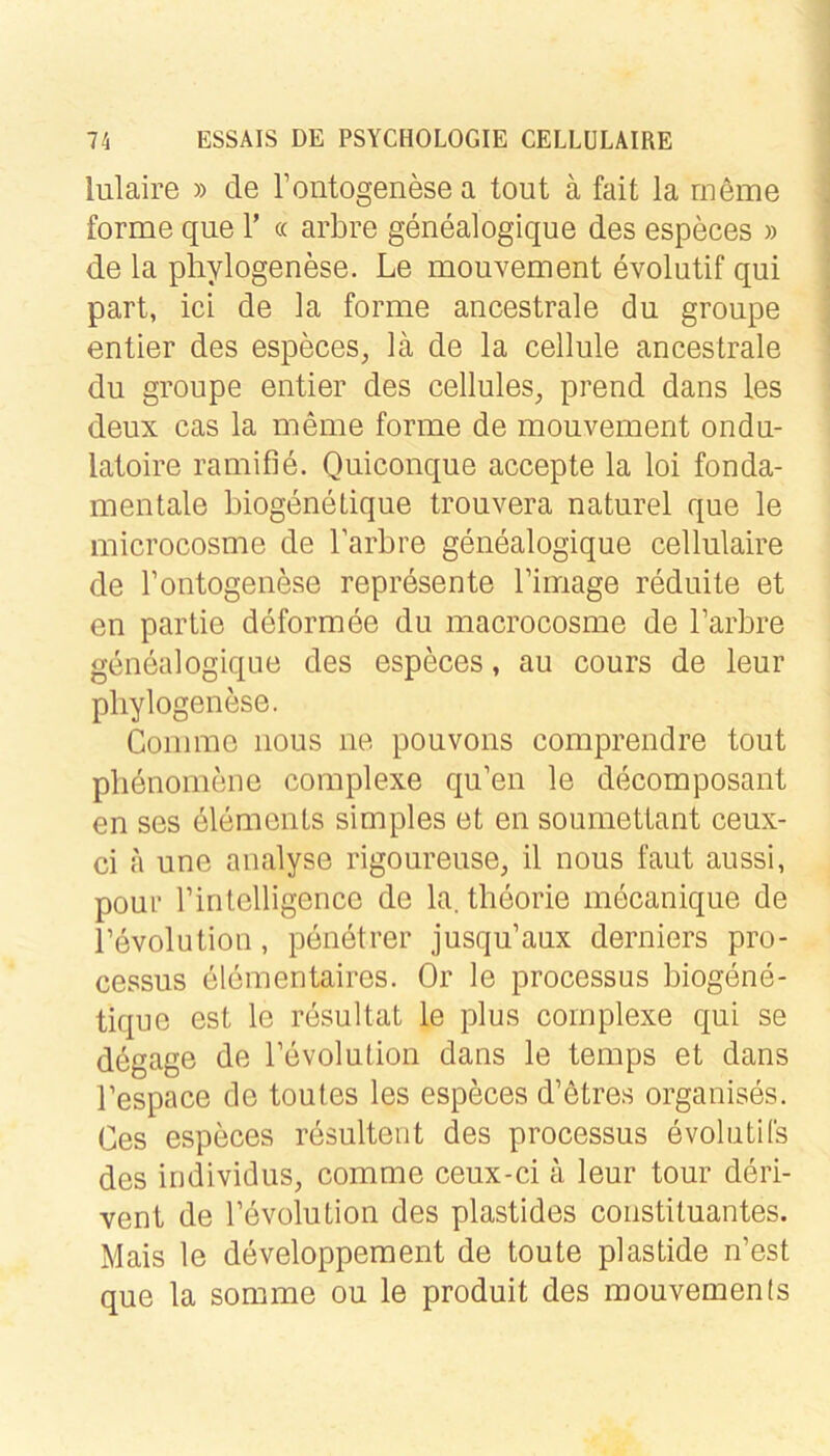 lulaire » de rontogenesea tout ä fait la rneme forme que 1’ « arbre genealogique des especes » de la phylogenese. Le mouvement evolutif qui part, ici de la forme ancestrale du groupe entier des especes, lä de la cellule ancestrale du groupe entier des cellules, prend dans les deux cas la meme forme de mouvement ondu- latoire ramifie. Quiconque accepte la loi fonda- menlale biogenetique trouvera naturel que le microcosme de larbre genealogique cellulaire de rontogenese represente Tirnage reduite et en partie deformee du macrocosme de l’arbre genealogique des especes, au cours de leur phylogenese. Comme iious ne pouvons comprendre tout plienomene complexe qu’en le decomposant en ses dlements simples et en soumettant ceux- ci a une aualyse rigoureuse, il nous faut aussi, pour l’inlelligence de la. theorie mecanique de l’evolutioii, penetrer jusqu’aux derniers pro- cessus elementaires. Or le processus biogene- tique est le resultat le plus complexe qui se degage de Tevolution dans le temps et dans Tespace de toutes les especes d’ötres organises. Ges especes resultent des processus evolutifs des individus, comme ceux-ci ä leur tour deri- vent de revolution des plastides Constituantes. Mais le developpement de toute plastide n’est que la somme ou le produit des mouvements