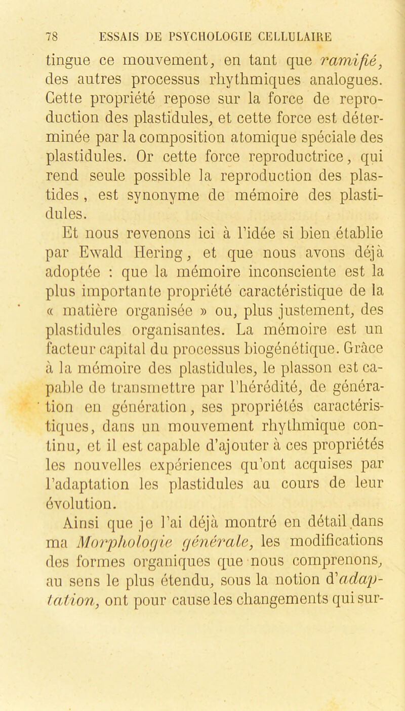 tingue ce mouvenaent, en tant que ramiße, des autres processus rliythmiques analogues. Gelte propriete repose sur la force de repro- duction des plastidules, et cette force est deter- minee par la coinposition atomique speciale des plastidules. Or cette force reproductrice, qui rend seule possible la reproduction des plas- tides, est synonyme de memoire des plasti- dules. Et nous revenons ici ä Tidee si bien etablie par Ewald Hering, et que nous avons dejä adoptee : que la memoire inconsciente est la plus importante propriete caracteristique de la « matiere organisee » ou, plus justement, des plastidules organisantes. La memoire est un facteur Capital du processus biogenetique. Gräce ä la memoire des plastidules, le plasson est ca- pable de transinettre par l’lieredite, de genera- tion en generation, ses proprieles caracteris- tiques, dans un moiivement rhytlimique con- tinu, et il est capable d’ajoiiter ä ces proprietes les nouvelles experiences qu’ont acquises par l’adaptation les plastidules au cours de leur evolution. Ainsi que je Lai deja montre en detail dans ma M()vj}holo(iie (jenerale, les modifications des formes organiques que nous comprenons, au sens le plus etendu, sous la notion dL^adaj)- laiion, ont pour cause les changements qui sur-