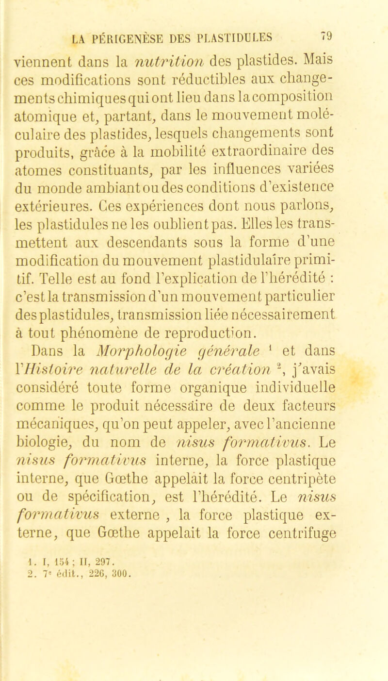 viennent dans la mitrition des plastides. Mais ces modifications sont reductibles aux cliange- mentschimiquesquiont lieu dans lacompositioii atomique et, partant, dans le mouvement mole- culaire des plastides, lesquels changements sont produits, gräce ä la mobilite extraordinaire des atomes constituants, par les influences variees du monde ambiantoudesconditions d’existence exterieures. Ces experiences dont nous parlons, les plastidulesneles oublientpas. Elles les trans- mettent aux descendants sous la forme d’une modification du mouvement plastidulaire primi- tif. Telle est au fond Texplication de ITieredite : c’estlatransmissiond’un mouvement particulier desplastidules, transmission liee necessairement ä tout phenomene de reproduction. Dans la Morphologie generale ‘ et dans VHisioire naturelle de la creation ^ j^’avais considere toute forme organique individuelle comme le produit necessäire de deux facteurs mecariiques, qu’on peut appeler, avecrancienne biologie, du nom de nisus formatimis. Le nisus formativus interne, la force plastique interne, que Goethe appeläit la force centripete ou de specification, est Fheredite. Le nisus formativus externe , la force plastique ex- terne, que Goethe appelait la force centrifuge \. r, 154; II, 297. 2. 7' e«Iit., 226, 300.