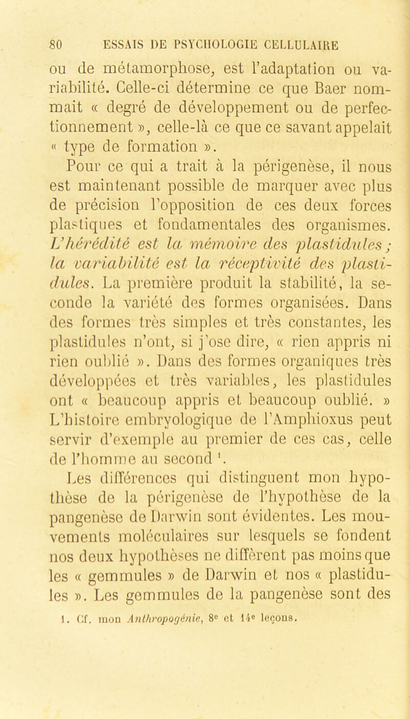 ou de metamorpliose, est radaptation oii va- riabilite. Celle-ci determine ce que Baer nom- mait « degre de developpement ou de perfec- tionnement », celle-lä ce que ce savant appelait « type de Formation ». Poiir ce qui a trait ä la perigenese, il nous est maintenant possible de marquer avec plus de precision Topposition de ces deLix forces plasliques et foudamentales des organismes. Ukerediie est la memoire des jüastidules j la mriabilite est la recejotivite des plasii- dules. La premiere produit la stabilite, la se- conde la variete des formes organisees. Dans des formes tros simples et tres constantes, les plaslidules n’ont^ si j’ose dire, « rien appris ni rien oublie ». Dans des formes organiques tres developpees et tres variables, les plaslidules ont (( beaucoup appris et beaucoup oublie. » L’bisloire embryologique de rÄmpliioxus peut servil’ d’exemple au premier de ces cas, celle de riiornrne au second *. Les differencos qui distinguent mon hypo- tlicse de la perigeuese de Tliypothese de la pangenese de Darwin sont evidentes. Les mou- vemenls moleculaires sur lesquels se fondent nos deux hypotheses ne different pas moinsque les « gemmules » de Darwin et nos « plastidu- les ». Les gemmules de la pangenese sont des 1. (jf. mon Aiithropogdnie, 8“ el 14® lecous.