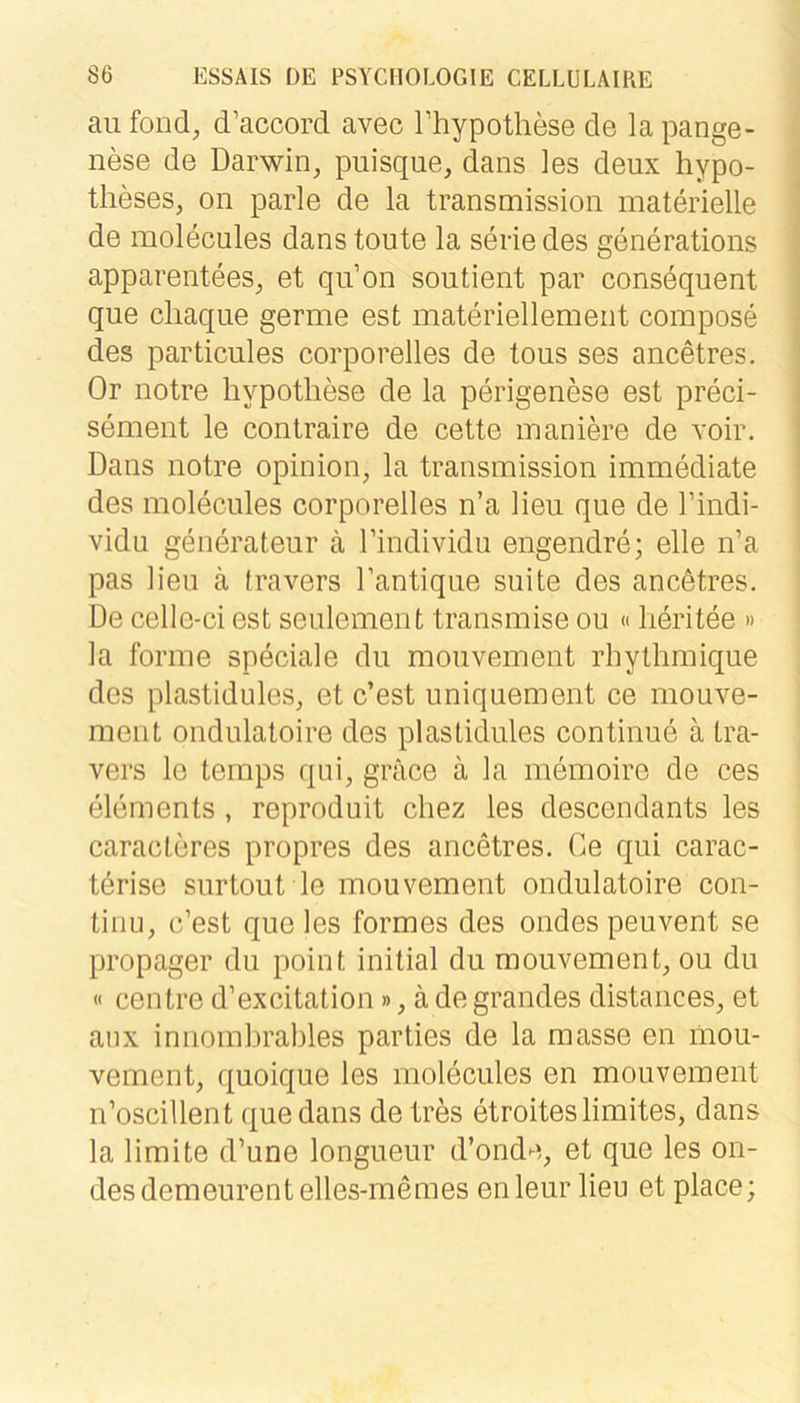 au foiid, d’accord avec Thypothese de la pange- nese de Darwin, puisque, dans les deux hypo- theses, on parle de la transmission materielle de molecules dans tonte la serie des generations apparentees, et qu’on soutient par consdquent que chaque germe est materiellement compose des particules corporelles de tous ses ancetres. Or notre hypothese de la perigenese est preci- sement le contraire de cette maniere de voir. Dans notre opinion, la transmission immediate des molecules corporelles n’a Heu que de l’indi- vidu generateur ä Tindividu engendre; eile n’a pas Heu ä travers Hantique suite des ancötres. De celle-ci est seulement transmise ou «lieritee » la forme speciale du mouvement rhytlimique des plastidules, et c’est uniquement ce mouve- ment ondulatoire des plastidules continue ä tra- vers le temps qni, grace ä la memoire de ces elements , reproduit cliez les descendants les caracteres propres des ancetres. Ce qui carac- tdrise surtout le mouvement ondulatoire con- tinu, c’est que les formes des ondes peuvent se propager du point initial du mouvement, ou du « centre d’excitation», ä de grandes distances, et anx innombrables parties de la masse en mou- vement, quoique les molecules en mouvement n’oscillent que dans de tres etroiteslimites, dans la Hmite d’une longueur d’onde, et que les on- des demeurentelles-memes enleur Heu et place;