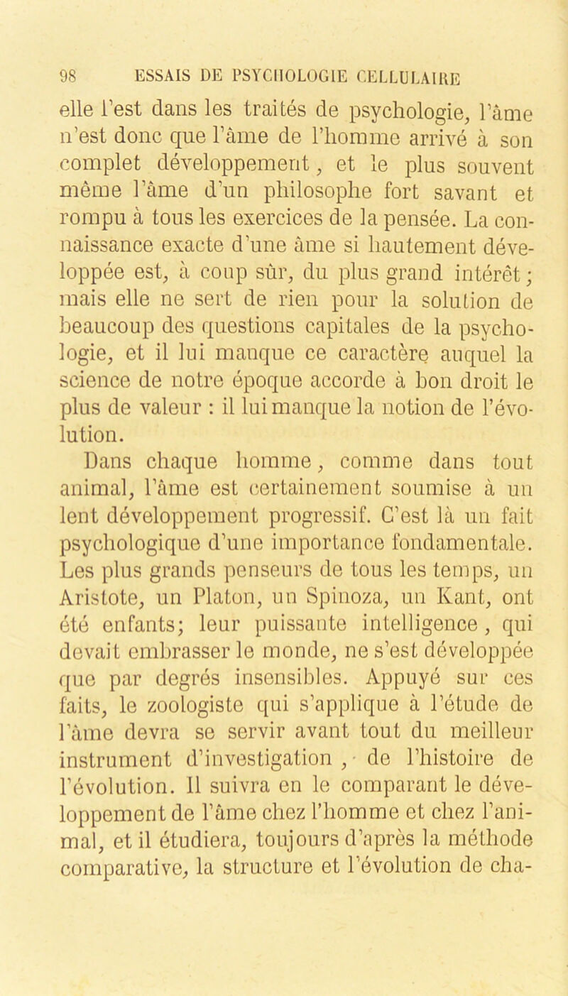 eile Test dans les traites de Psychologie, Täme n’est donc que Täme de riiommo arrive ä soii complet developpemerit, et le plus souveiit meme Täme d’iin pliilosophe fort savant et rompu ä tous les exercices de la pensee. La con- naissance exacte d’une c\me si liautement deve- loppee est, a conp sür, du plus grand interet; mais eile ne seit de rien pour la soliUion de beaucoup des questions capitales de la Psycho- logie, et il lui manque ce caractere auquel la Science de notre epoque accorde ä hon droit le plus de valeur : il lui manque la notion de l’evo- lution. Dans chaque homme, comme dans tout animal, Lame est (^ertainement soumise ä un lent developpement progressiv C’est lä un fait psychologique d’une importance fondamentale. Les plus grands penseurs de tous les temps, un Arislote, un Platon, un Spinoza, un Kant, ont ete enfants; leur puissante intelligence , qui devait emhrasser le monde, ne s’est developpee que par degres insensibles. Appuye sur ces faits, le zoologiste qui s’applique ä l’etude de Lame devra se servir avant tout du meilleur instrument d’investigation , • de l’histoire de l’evolution. 11 suivra en le comparant le deve- loppement de l’äme chez riiomme et chez l’ani- mal, etil etudiera, toujoursd’apres la methode comparative, la structure et l’evolution de cha-