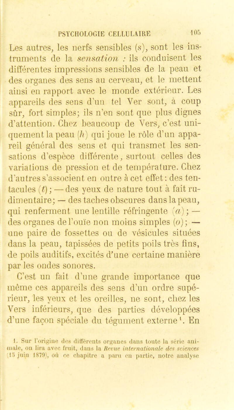 Les aiitres, les nerfs sensibles (.s), sont les ins- triiments de la senmtion : ils conduisent les differentes impressions sensibles de la peau et des Organes des sens au cerveau, et le mettent ainsi en rapport avec le monde exterieur. Les appareils des sens d’un tel Ver sont, ä coup sür, fort simples; ils n’en sont que plus dignes d’attention. Chez beaucoup de Vers, c’est uni- quement la peau [h) qui joue le röle d’un appa- reil general des sens et qui transmet les sen- sations d’espece differente, surtout celles des varialions de pression et de temperature. Cliez d’autres s’associent en outre a cet effet; des ten- tacules [t]', — des yeux de nature tout ä fait ru- dimentaire; — des taches obscures danslapeau, qui renferment une lentille refringente Ui); — des Organes del’ouie non moi-ns simples (o); — une paire de fossettes ou de vesicules situees dans la peau, tapissees de petits poils tres fins, de poils auditifs, excites d’une certaine maniere par les ondes sonores. C’est un fait d’une grande importance que meme ces appareils des sens d’un ordre supe- rieur, les yeux et les oreilles, ne sont, chez les Vers inferieurs, que des parties developpees d’une facon speciale du tegument externe L En 1. Sur l’origine des dUrerents orgaues dans tonte la Serie ani- male, ou lira avec frnit, dans la Rnvuc internationale des Sciences 'löjiiin 1879), on ce chapitre a parn cu partie, notrc aualyse