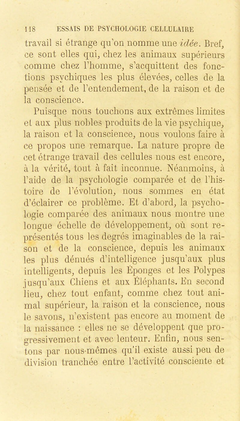 travail si etrange qu’on nomme une idee. Bref, ce sont elles qui, chez les animaux superieurs comme chez Thomme, s’acquittent des fonc- tions psychiques les plus elevees, celles de la pensee et de Fentendement, de la raison et de la conscience. Puisque nous touchons aux extremes limites eL aux plus nobles produits de la vie psychique, la raison et la conscience, nous voulons faire ä ce propos une remarque. La nature propre de cet etrange travail des cellules nous est encore, ä la verite, tout a fait iuconnue. Neaumoins, ä Faide de la psycliologie comparee et de Fhis- toire de Fevolution, nous sommes en etat d’eclairer ce probleme. Et d’abord, la Psycho- logie comparee des auimaux nous montre une longue ecbelle de developpement, oü sont re- presentes tous les degres imaginables de la rai- son et de la conscience, depuis les animaux les plus denues d’iiitelligence jusqu’aux plus intelligents, depuis les Eponges et les Polypes jusqu’aux Cbiens et aux Elepbants. En second lieu, chez tout enfaut, comme chez tout ani- mal superieur, la raison et la conscience, nous le savoiis, ii’existent pas encore au moment de la iiaissance ; elles ne se developpent que pro- gressivement et avec lenteur. Enfin, nous sen- toiis par nous-memes qu’il existe aussi peu de divisiou tranchee entre Factivite consciente et