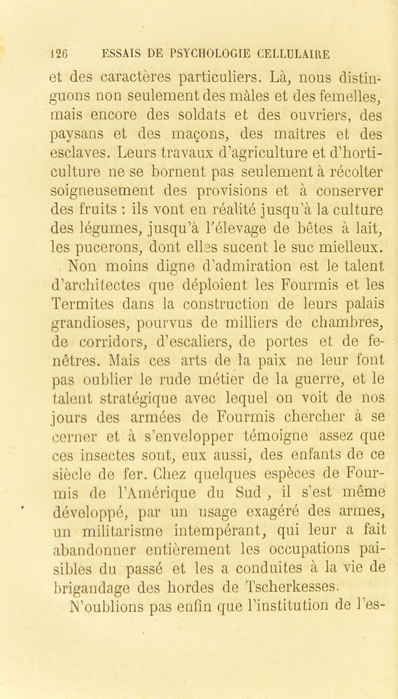 et des caracteres particuliers. Lä^ nous distin- guons non seulementdes mäles et des femelies, mais encore des soldats et des ouvriers, des paysans et des. macons, des maitres et des esclaves. Leurs travaux d’agriculture et d’horti- culture ne se bornent pas seulement ä recolter soigneusement des provisions et ä conserver des fruits ; ils vont en realite jusqu’ä la culture des legumes, jusqu’ä Tele vage de betes ä lait, les pucerons, dont ellas siicent le suc mielleux. Non moins digne d’admiration est le talent d’arclii lectes qne deploient les Fourmis et les Termites dans la construction de leurs palais grandioses, poiirvus de milliers de chambres, de corridors, d’escaliers, de portes et de fe- netres. Mais ces arts de la paix ne leur font pas oublier le rüde metier de la guerre, et le talent strategiqiie avec lequel on voit de nos jours des armees de Fourmis cbercber ä se cerner et ä s’envelopper temoigne assez que ces insectes sont, eux aussi, des enfants de ce siede de fer. Cliez quelques especes de Four- mis de rAmörique du Sud , il s’est meme developpe, par un usage exagere des armes, un militarisme intemperant, qui leur a fait abandonner entierement les occupations pai- sibles du passe et les a conduites ä la vie de brigandage des hordes de Tsclierkesses. N’oublions pas enfm que Finstitution de Fes-