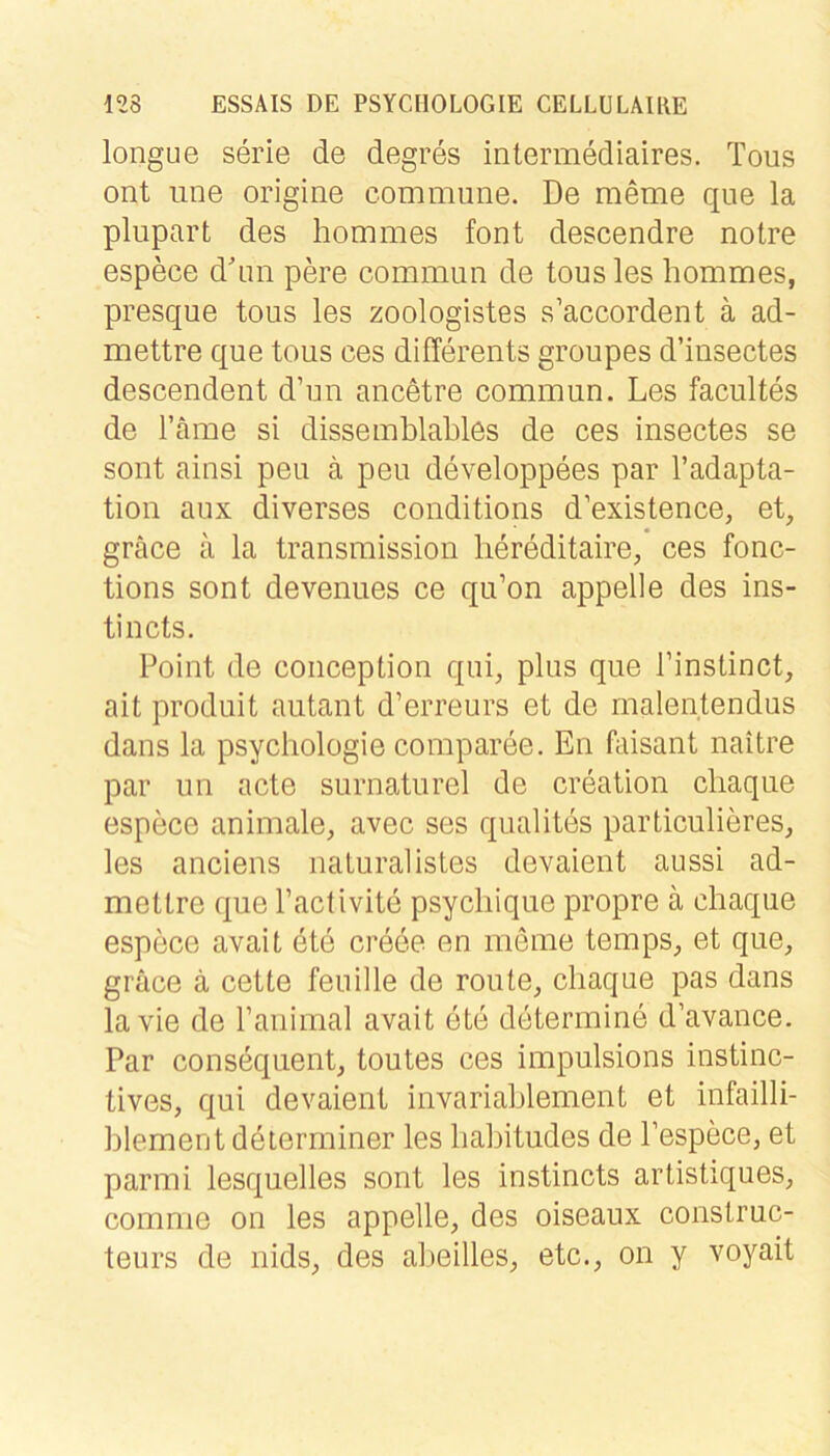 longue Serie de degres intermediaires. Tous ont iine origine commune. De meme que la plupart des hommes font descendre notre espece d'nn pere commun de tous les hommes, presque tous les zoologistes s’accordent ä ad- mettre que tous ces differents groupes d’insectes descendent d’un ancetre commun. Les facultes de Tarne si dissemblahles de ces insectes se sont ainsi peu k peu developpees par Tadapta- tion aux diverses conditions d’existence, et, gräce ä la transmission hereditaire, ces fonc- tions sont devenues ce qu’on appelle des ins- tincts. Point de conception qui, plus que Tinstinct, ait produit autant d’erreurs et de rnalentendus dans la psychologie comparee. En faisant naitre par un acte surnaturel de creation cliaque espece animale, avec ses qualites particulieres, les anciens naturalistes devaient aussi ad- mettre que Tactivite psycliique propre ä chaqiie espece avait ete creee en meine temps, et que, grace ä cette feuille de route, cliaque pas dans lavie de Tanimal avait ete determine d’avance. Par conseqiient, toutes ces impulsions instinc- tives, qui devaient invariahlement et infailli- blement deterrniner les babitudes de l’espece, et parmi lesquelles sont les instincts artistiques, comme on les appelle, des oiseaux construc- teurs de nids, des alieilles, etc., on y voyait