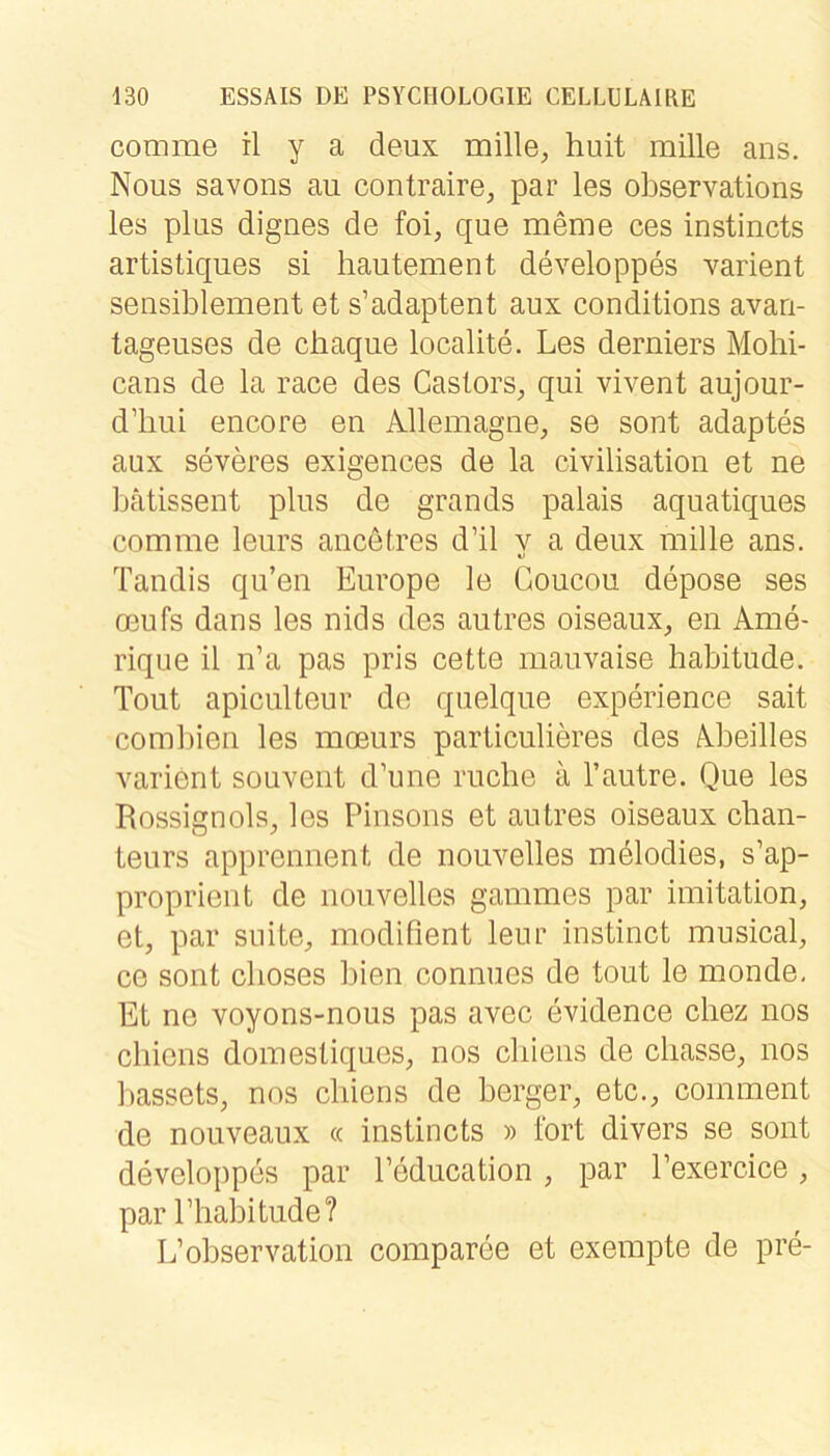 comme il y a deux mille, huit mille ans. Nous savons au contraire^ par les observations les plns dignes de foi, que meme ces instincts artistiques si liautement developpes xarient seiisiblement et s’adaptent aux conditions avari- tageuses de chaque localite. Les derniers Mohi- cans de la race des Caslors, qui vivent aujour- d’biii encore en Allemagne;, se sont adaptes aux severes exigences de la civilisation et ne bätissent plus de grands palais aquatiques comme leurs ancetres d’il y a deux mille ans. Tandis qu’en Europe le Goucou depose ses oeufs dans les nids des autres oiseaux, en Ame- rique il n’a pas pris cette mauvaise habitude. Tout apiculteur de quelque experience sait combien les moeurs particulieres des Abeilles varient souvent d’une rucbe a l’autre. Que les Rossignols, les Pinsons et autres oiseaux Chan- teurs apprennent de nouvelles melodies, s’ap- proprient de nouvelles gammes par Imitation, et, par suite, modifient leur instinct musical, ce sont clioses bien connues de tout le monde. Et ne voyons-nous pas avec evidence cliez nos cbiens domestiques, nos cliiens de cliasse, nos bassets, nos cliiens de berger, etc., comment de nouveaux « instincts » fort divers se sont developpes par Peducation , par Pexercice, par Pliabitude? L’Observation comparee et exempte de pre-