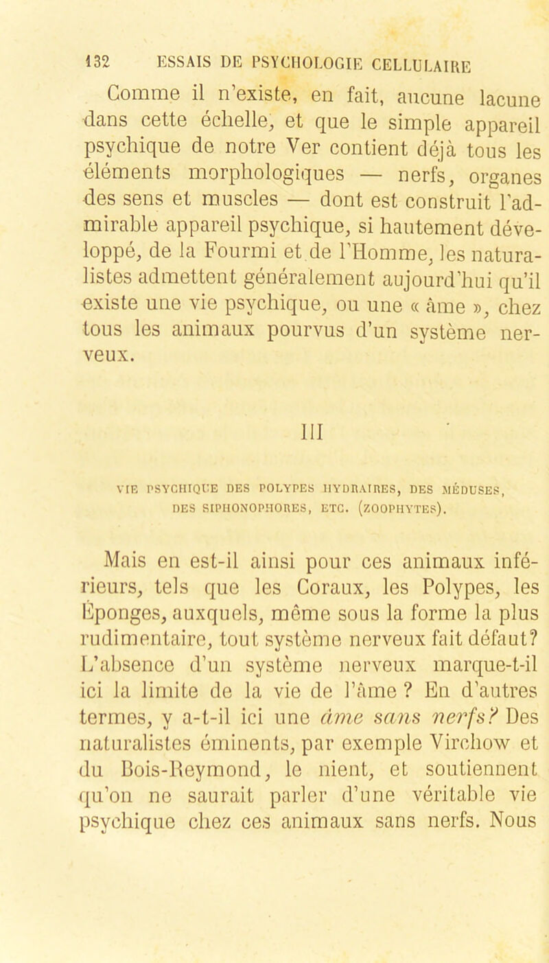 Comme il n’existe, en fait, aucune laciine tlans cette eclielle, et que le simple appareil psychique de notre Ver contient dejä tous les elements morphologiques — nerfs, Organes ■des sens et muscles — dont est construit l’ad- mirable appareil psychique, si hautement deve- loppe, de la Fourmi et de rilomme, les natura- listes admettent generalement aujourd’hui qu’il existe une vie psychique, ou une « äme », chez tous les animaux pourvus d’un Systeme iier- veux. 111 VIE PSYCHIQUE DES POLYPES lIYDIIAinES, DES MEDUSES, DES SIPHONOPHOnES, ETC. (ZOOPHYTES). Mais en est-il ainsi pour ces animaux infe- rieurs, tels que les Coraux, les Polypes, les Eponges, auxquels, meme sous la forme la plus rudimentaire, tout Systeme nerveux fait defaut? I/ahsence d’un Systeme nerveux marque-t-il ici la limite de la vie de Tarne ? En d’autres termes, y a-t-il ici une ämG sans nerfs? Des riaturalisles eminents, par exemple Virchow et du Bois-Reymond, le nient, et soutiennent qu’oii ne saurait parier d’une veritahle vie psychique cliez ces animaux sans nerfs. Nous