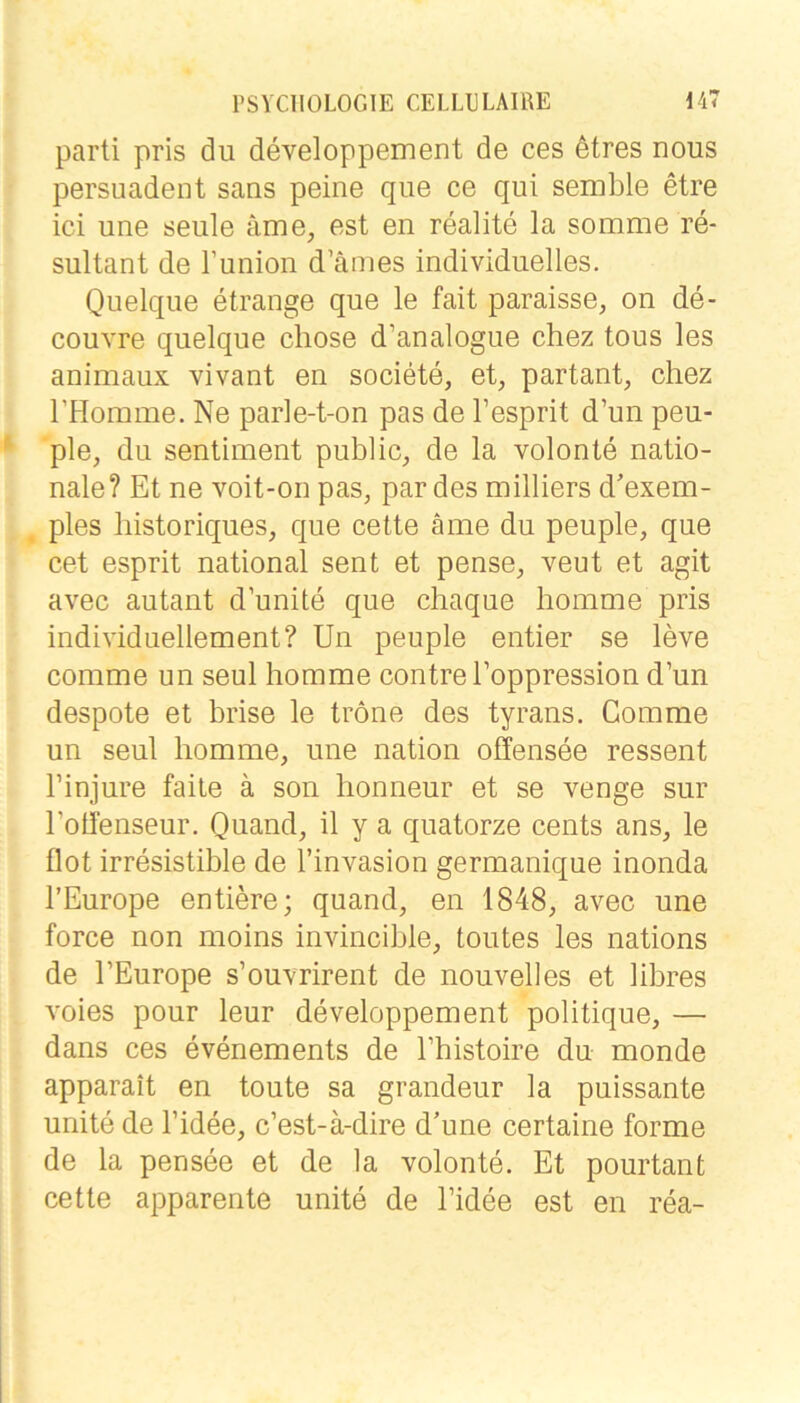 parti pris du developpement de ces ötres nous persuadent saus peine que ce qui semble etre ici une seule äme, est en realite la somme re- sultant de runion d’ämes individuelles. Quelque etrange que le fait paraisse, on de- couvre quelque chose d’analogue chez tous les animaux vivant en societe, et, partant, chez rHomme. Ne parle-t-on pas de l’esprit d’un peu- ple, du Sentiment public, de la volonte natio- nale? Et ne voit-on pas, pardes milliers d'exem- ples liistoriques, que cette äme du peuple, que cet esprit national sent et pense, veut et agit avec autant d’unite que cliaque homme pris individuellement? Un peuple entier se leve comme un seul homme contreEoppression d’un despote et brise le tröne des tyrans. Comme un seul homme, une nation offensee ressent l’injure falle ä son lionneur et se venge sur l’otfenseur. Quand, il y a quatorze cents ans, le flot irresistible de l’invasion germanique inonda l’Europe entiere; quand, en 1848, avec une force non moins invincible, toutes les nations de l’Europe s’ouvrirent de nouvelles et libres voies pour leur developpement politique, — dans ces evenements de l’histoire du monde apparait en toute sa grandeur la puissante unite de l’idee, c’est-ä-dire d’une certaine forme de la pensee et de la volonte. Et pourtanfc cette apparente unite de l’idee est en rea-