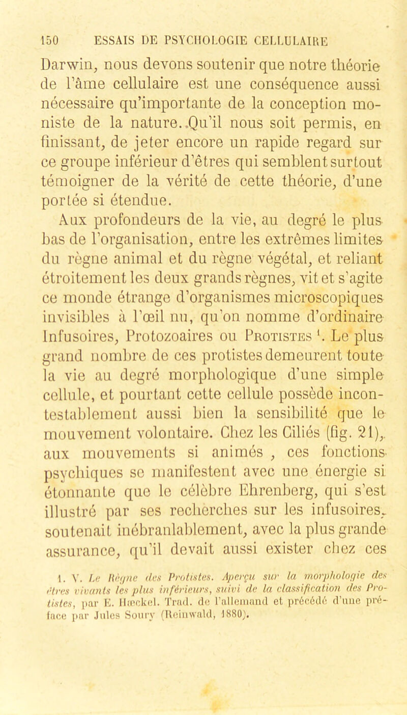 Darwin, nous devons soutenir que notre theorie de Täme cellulaire est une consequence aussi necessaire qu’importante de la conception mo- niste de la nature..Qu’il nous soit permis, en finissant, de jeter encore un rapide regard sur ce groupe inferieur d’etres qui semblentsurtout temoigner de la verite de cette theorie, d’une porlee si etendue. Aux profondeurs de la vie, au degre le plus bas de rorganisation, entre les extremes limites- du regne animal et du regne vegetal, et reliant etroitement les deux grands regnes, vitet s’agite ce monde etrange d’organismes microscopiqiies invisibles ä Toeil nu, qu’on nomme d’ordinaire Infusoires, Protozoaires ou Protistes b Le plus grand nombre de ces protistesdemeurent toute la vie au degre morpliologique d’une simple celliile, et pourtant cette cellule possede incon- testablement aussi bien la sensibilite que ie mouvement volontaire. Cbez les Cilies (fig. 21),. aux mouvements si an im es , ces fonctions- psycliiques se manifestent avec une energie si etonnanle que le celebre Ehrenberg, qui s’est illustre par ses reclierclies sur les infusoires.. soutenait inebranlablement, avec la plus grande assurance, qu’il devait aussi exister chez ces 1. V. La liirt/ne den Protistes. Apergu sur la ynorphologie des rtres vivants les plus inßricurs, suivi de la Classification des Pro- tistes, par K. IliPckol. Trad. de ralleiiumd et pr6c6d6 d’uue prd- face par Jidcs Soury (UeiiiwaUl, 1880).