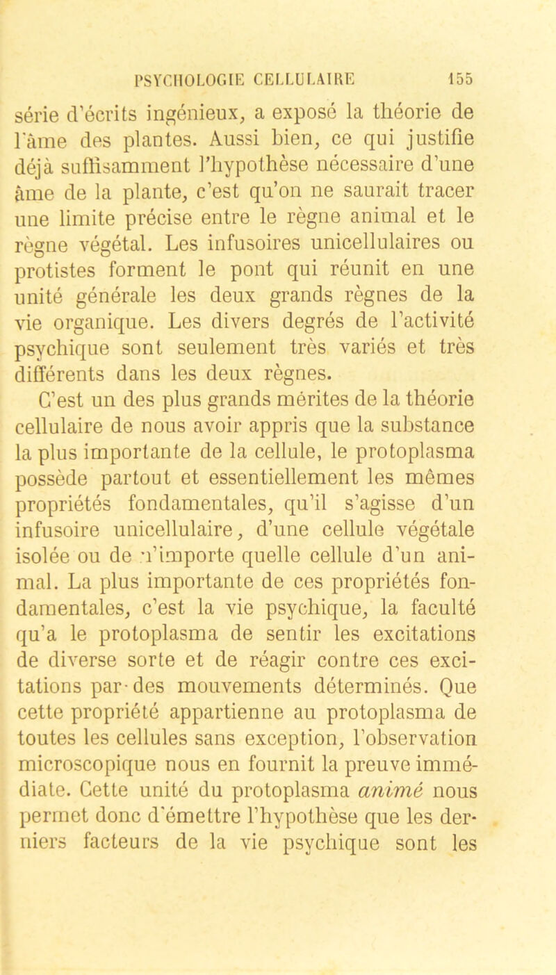 Serie d’ecrits ingenieux, a expose la tlieorie de lame des plantes. Aussi bien, ce qui justifie dejä sLiftisamment Hiypothese necessaire d’une ame de la plante, c’est qu’on ne saurait tracer ime limite precise entre le regne animal et le regne vegetal. Les infusoires unicellulaires ou protistes forment le pont qui reunit en une unite generale les deux grands regnes de la vie organique. Les divers degres de Tactivite psychique sont seulement tres varies et tres differents dans les deux regnes. C’est un des plus grands merites de la theorie cellulaire de nous avoir appris que la substance la plus importante de la cellule, le protoplasma possede partout et essentiellement les mömes proprietes fundamentales, qu’il s’agisse d’un infusoire unicellulaire, d’une cellule vegetale isolee ou de u’Importe quelle cellule d’un ani- mal. La plus importante de ces proprietes fun- damentales, c’est la vie psychique, la faculte qu’a le protoplasma de sentir les excitations de diverse sorte et de reagir contre ces exci- tations par-des mouvements determines. Que cette propriete appartienne au protoplasma de toutes les cellules sans exception, l’observation microscopique nous en fournit la preuve imme- diate. Cette unite du protoplasma anime nous perrnet donc d'emettre l’hypothese que les der- niers facteurs de la vie psychique sont les