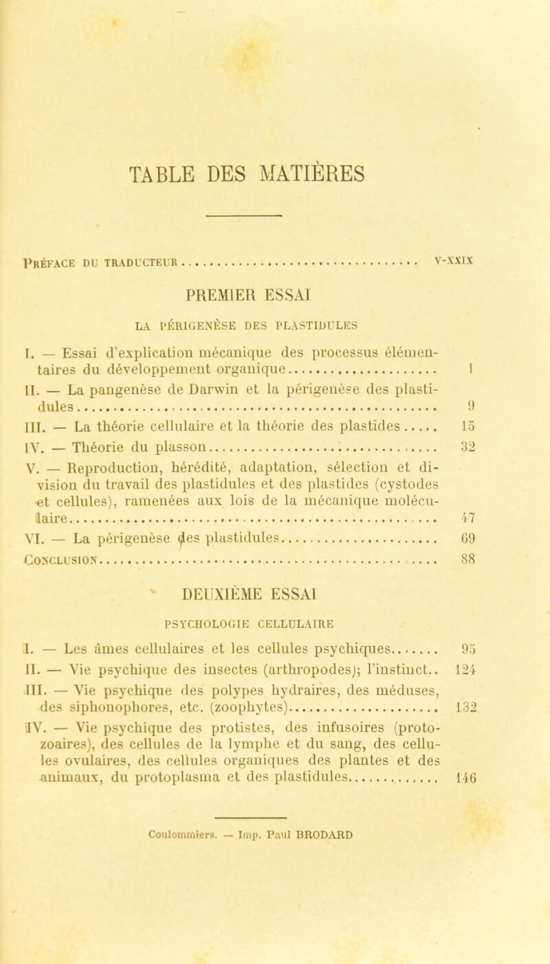 TABLE DES MAXIERES Pr^face Dü traducteur V-XXIX PREMIER ESSAI LA PERIGENfiSE DES PLASTIÜULES I. — Essai d’explicatiou mecauique des processus eleuien- taires du döveloppenient orgauique 1 II. — La pangenese de Darwin et la pörigeuese des plasti- dules 'J III. — La thöorie cellulaire et la thöorie des plastides 15 IV. — Theorie du plassoii 32 V. — Reproductiou, höreditö, adaptation, sölectiou et di- vision du travail des plastidules et des plastides (cystodes •et cellules), rameuöes aux lois de la mßcanique molecu- iaire 47 VI. — La perigenese (^es plastidules 69 COSCLLSIOX 88 ‘ DEUXIEME ESSAI PSYCHOLOGIE CELLULAIRE I. — Les ämes cellulaires et les cellules psychiques 9.3 II. — Vie psychique des insectes (arthropodesj; riustiuct.. 124 III. — Vie psychique des polypes hydraires, des meduses, des siphonophores, etc. (zoopliytes) 132 IV. — Vie psychique des protistes, des infusoires (proto- zoaires), des cellules de la lymphe et du sang, des cellu- les ovulaires, des cellules organiques des plantes et des animaux, du protoplasuia et des plastidules 146 Coulommiers. — Imp. Paul BRODARD