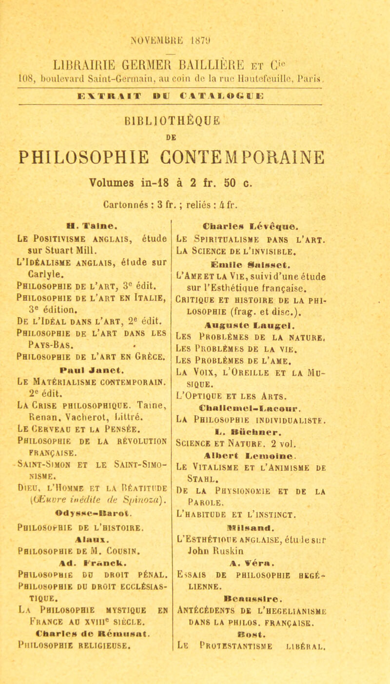 NOVEiMBIil!; I87'.l LllJllAlKIE GERMEU BAILLIEUE et C‘'' 108, boulevard Saint-Gcrinain, aucoin de la nie Ilautorcuilln, l'aris, EVTK % IT Ut; C .IT ATOG Ul': bibliothEqüe DE PHILOSOPHIE GONTEMPORAINE Volumes in-18 ä 2 fr. 50 c. Cartonnes: 3 fr.; relies : 4 fr. H. Valne. Le PosiTiviSME ANGLAIS, etude sur Stuart Mill. L’Id<;alisme anglais, etude sur Carlyle. Philosophie de l’art, 3® edit. Philosophie de l’art en Italie, 3® edition. De l’Ideal DANS l’art, 2® edit, Philosophie de l’art dans les Pays-Bas. Philosophie de l’art en GRtCE. Paul Janet. Le Mat^rialisme contemporain. 2® edit. La Crise philosophique. Taine, Renan. Vacherot, liillre. Le Cerveaü et la Pens^e. Philosophie de la Revolution franqaise. Saint-Simon et LE Saint-Simo- NISME. Dieu, l’Homme et LA REatitude ((jHuvre ttiiidUe de S/Auoza). OdyaMC-ltarot. Philosophie de l’histoire. AlaUA. Philosophie de M. Cousin. Ad. Pranck. Philosophie du droit pEnal. Philosophie du droit ecclEsias- TIQUE. La Philosophie hystique en France au xviii® siegle. Ctiarlcf« de HciiuiMut. Philosophie religieuse. Charles EiCveque. Le Spiritüalisme pans l’art. La Science de l’invisible. Enille Saisset. L’Ameet la Vie, suivid’une etude sur l’EsthEtique francaise. CrITIQUE et HISTOIRE de la PHI- LOSOPHIE (frag, et disc.). Auguste Caugcl. Les ProblEmes de la nature. Les ProblEmes de la vie. Les ProblEmes de l’ame. La Voix, l’Oreille et la Mu- SIQUE. L’Optioue et les Arts. Challcniel-I.acour. La Philosophie individualiste. I.. Uücliner. Science et Nature. 2 vol. Albert liCuioine. Le Vitalisme et l’Animisme de Stahl. De la Physionomie et de la Parole. L’habitüde et l’instinct. Ittilsand, L’EsthEtioue ahgl.aise, ötuiesur John Ruskin A. Vera. Essais de Philosophie hegi^.> LIENNE. Itenusslre. Ant6c6dents de l’hegelianisme DANS LA PHILOS. FRANgAISE. Bost. Le PROTESTANTISME LlBfellAL.