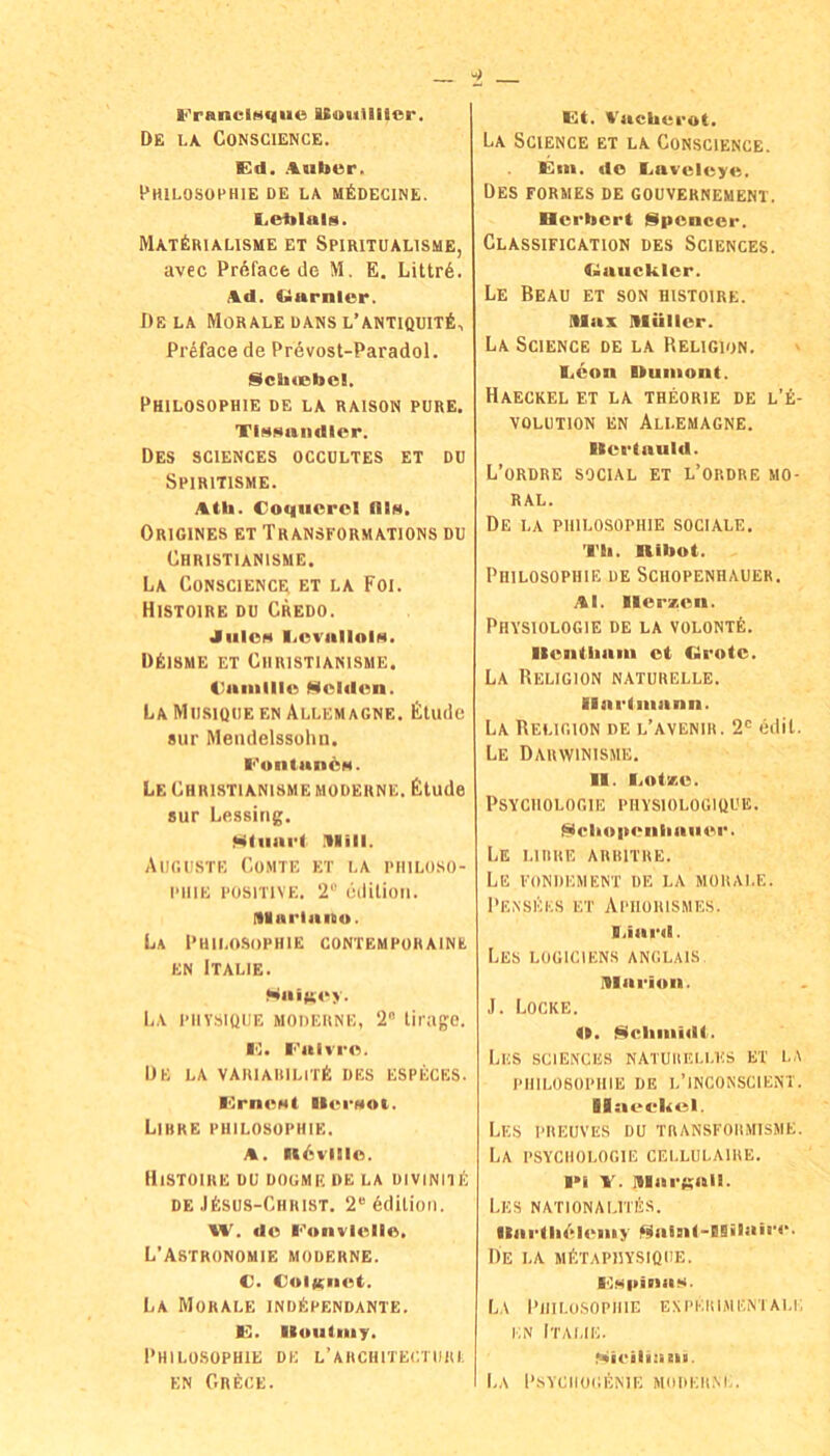 l‘'ranciMque ISoiiUlicr. De l.\ CONSCIENCE. Ed. .%uber. Philosophie de la MfioEciNE. Eeiilals. MAT^RIALISME ET SPIRITUALISME, avec Pröfacfc de M, E. Littr6. Ad. Ciarnler. De LA Morale dans l’antiquit6, Pr^face de Prövost-Paradol. SchiBbol. Philosophie de la raison pure. Tlfiaandler. Des SCIENCES occultes et du Spiritisme. Atta. Coqucrol fllH. Origines et Transformations du Christianisme. La Conscience et la Foi. Histoire du Credo. JlllOM liCVallOlN. DEisme et Christianisme. Caialllo Stcldan. La Mu.sique en Allemagne. Finde sur Mendelssohn. ■■'ontanÖM. Le Christianisme moderne. Finde snr Lessing. MMiiart .llill. Auguste Comte et la Philoso- phie POSITIVE. 2*' edilion. (Ilai'lano. La Philosophie contempüraine EN Italie. Saifioy. La piiysiQUE moderne, 2 lirago. I'I. I‘'alvr<'i. De la variaiiilitE des especes. ICrnBNt ■l(‘■■Hot. LiHRE PHILOSOPHIE. A. ndvilio. Histoire du dogmf. de la diviniiE DE JEsus-Chiust. 2®6dilioii. W. do l‘'wnvlello. L’Astronomie moderne. C. ColKIIBt. La Morale indEpendante. G. Iluiitmy. Philosophie de l’architeutuiu, EN Gr6ce. Gt. Vacbei'ot. La Science et la Conscience. Gin. de Ijavcleye. Des formes de Gouvernement, Herbert Spencer. Classification des Sciences. <>aiicklcr. Le Beau et son histoire. niax niUllcr. La Science de la Religion. i.eon Uuiiiont. HaECKEL et LA THEORIE DE L’E- VOLUTION EN AlI.EMAGNE. Kertauld. L’ordre social et l’ordre mo- ral. De la PHILOSOPHIE sociale. Tb. nibot. Philosophie de Schopenhauer. Al. Herzen. Physiologie de la volont6. Ilenlliain et färote. La Religion naturelle. Ilarlniann. La Religion de l’avenir. 2'> edil. Le Dauwinissie. H. l.otze. Psychologie piivsiologique. Ncbopenliaiier. Le liiire arritre. Le fondement de la morale. I'ENSliES ET APIIORISMES. liiard. LeS LOüICIENS ANGLAIS niarion. J. Locke. H. ^cliniidt. liliS SCIENCES NATUIIELLUS ET LA PHILOSOPHIE DE l’INCONSCIENT. Ilaeelicl. Lies PREUVES DU TRANSFORMISME. La PSYCHOLOGIE CELLULAIRE. l>i V. niarKall. LES NATIONALITlilS. flarlli^Hi'iiiy Salnl-Blilairr. De la MfcTAPllYSIÜUE. GMpinaM. La Philosophie expeiumeniau; EN Italie. Niieiliani. La Psyciiogente modeilvi,.