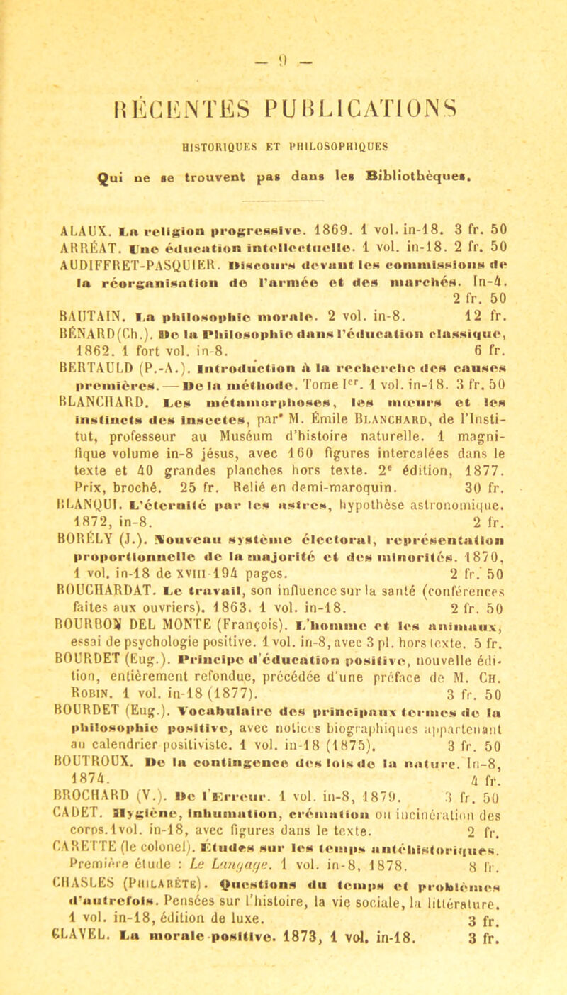 REGl^^NTES PUBLlCATlüNS HISTORIQUES ET PIIILOSOPHIQUES Qui ne se trouvent paa daus les Bibliothequei, ALAL'X. I,n rcligion progressive. 1869. 1 vol.in-18. 3 fr. 50 AHREAT. Uuc ediication inlelleeliiello. 1 vol. in-18. 2 fr. 50 AÜDIFFRET-PASQUIER. »iseoiirs cleviiiit les coniiiiissioiis tie la rcorgnnisntioii do Pnrmco et lies iiiarclies. In-A. 2 fr. 50 RAUTAIN, l.a Philosophie iiiorale. 2 vol. in-8. 12 fr. BENARD(Ch.). Ue la Philosophie dans l’ealiicnUon rlassique, 1862. 1 fort vol. in-8. 6 fr. BERTAULD (P.-A.). Introdiiction d In recherchc des enuses preiiiieres. — l»e In luelhode. Tome l'*’. 1vol. in-18. 3 fr. 50 RLANCHARD. Les uietaniorplioses, les nueiirs et les instincts des inscctes, par* M. Emile Blancbakd, de l’Insti- tut, professeur au Mus6um d’histoire naturelle. 1 magni- fique Volume in-8 jesus, avec 160 figures intercalees dans le texte et AO grandes planches hors texte. 2® Edition, 1877. Prix, broctiA. 25 fr. ReliA en demi-maroquin. 30 fr. RLANQUI. (.'ciernile par les asircs, liypothese astronomique. 1872, in-8. 2 fr. BORELY (J.). Wouveaii Systeme 6lectoral, representation proportionnelle de la ninjoritc et des iiiinorites. 1870, 1 vol. in-18 de xviii-194 pages. 2 fr.' 50 BOÜCHARDAT. Le travail, son inlluence sur la sant6 (Conferences faites aux ouvriers). 1863. 1 vol. in-18. 2 fr. 50 BOURBOSI DEL MONTE (Francois). L’liomme et les nnimaiix, essai de Psychologie positive. 1 vol. in-8, avec 3 pl. hors texte. 5 fr. BOL'RDET (Eug.). Principe d’cducntion positive, nouvelle Edi- tion, entierement refondue, precedee d’une prcface de M. Ch. Robin. 1 vol. in-18 (1877). 3 fr. 50 BOüRDET (Eug.). L'ocabiilairc dc.s principaiix termes de In Philosophie positive, avec notiecs biographiqnes app.artenant an calendrier positiviste. 1 vol. in-18 (1875), 3 fr. 50 BOUTROUX. l»e la contingence desloisde la natiirp. ln-8, 1874. A fr. BPiOCHARD (V.). Ile l’iorreiir. 1 vol. in-8, 1879. 3 fr. 50 CADET. Hygiene, inhuniatlon, creinntion on iiicinöration des corps.lvol. in-18, avec figures dans le texte. 2 fr. EARETTE (le colonel). Lindes snr les lenips antehistoriqnes. Premiere elude : Le Lnrif/age. 1 vol. in-8, 1878. 8 fr. tllASLES (PiiilABETe) . ^nestions du teinps et proklenies d'autrerois. Pensees sur l’histoire, la vie sociale, la litleralure. 1 vol. in-18, Adition de luxe. 3 fp.