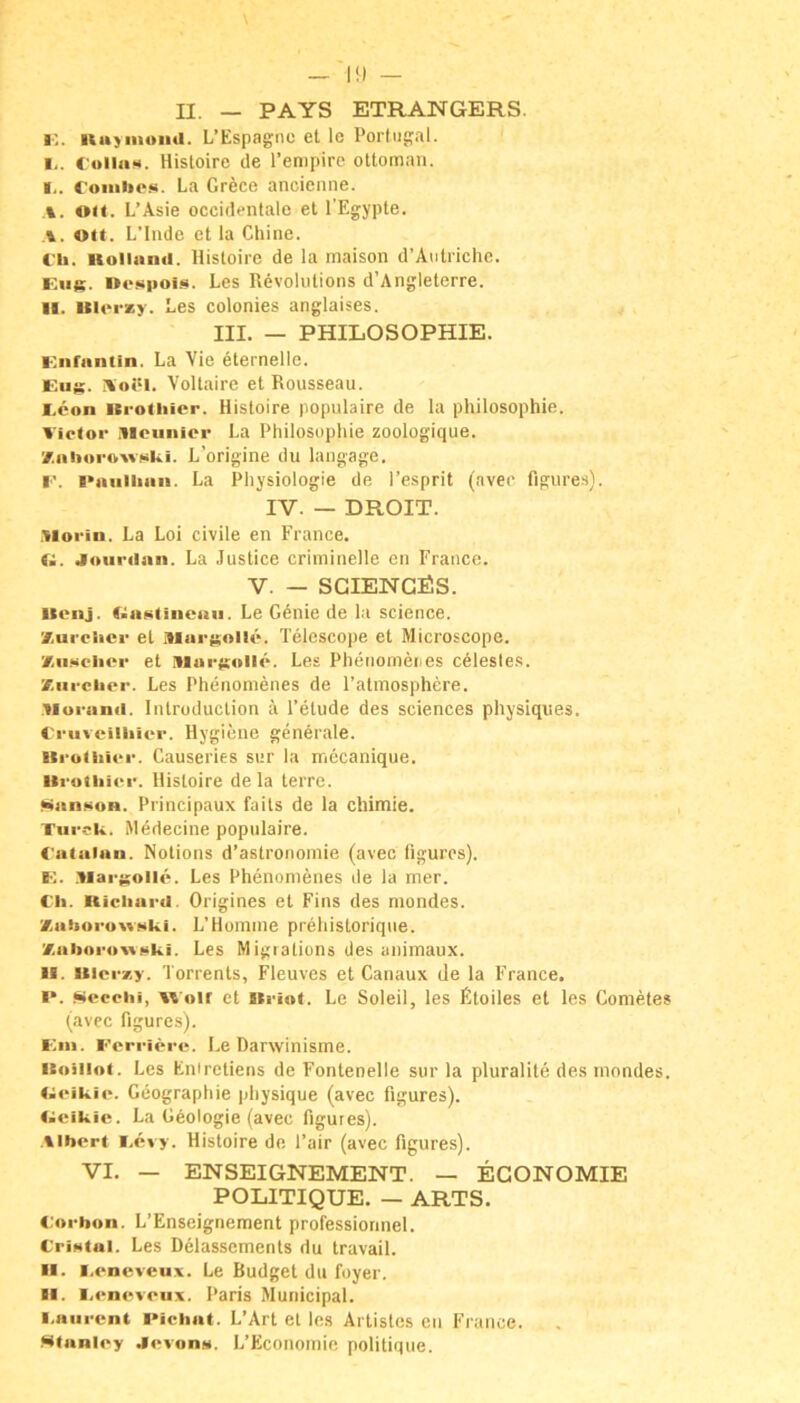 II. — PAYS ETRANGERS. I’.. Kuyniou<l. L’Espagnc et le Portuf:al. I, . CoiiiiM. Histoire de Tenipirc ottoman. roiiihe»i. La Gr6ce ancienne. A. ou. L’Asie occidentale et l’Egypte. Olt. L’lnde et la Chine. C'h. iiolinnii. Histoire de la maison d’Antriche. Kug. »fspois. Les Revoliitions d’Angleterre. II. Itlorzy. Les colonies anglaises. III. — PHILOSOPHIE. Knfnntin. La Vie 6temelle. Eug. Aoöl. Voltaire et Rousseau. Eeon Krotliicr. Histoire populaire de la Philosophie. Victor .llcuiiier La Philosophie zoologique. 7.iiitnroivf<ki. L’origine du langage. E. i>niiiiiiin. La Physiologie de l’esprit (aver figures). IV. — DROIT. .ilorin. La Loi civile en France. 1^. Joiirilan. La .lustice criminelle en France. V. — SGIENGÜS. llenj. Le Genie de la Science. Xurclicr et .'Margollö. Telescope et Microscope. XiiHclior et niargollc. Les Phenomenes c^lesles. Xiircher. Les Phenomenes de l’atmosphcre. Morami. Introduction ä l’etude des Sciences physiqiies. C'ruveiiliicr. Hygiene generale. Itrotliicr. Causeries sur la mecanique. Uroiiiicr. Histoire de la terre. Man<>on. Principaux falls de la chimie. Turcii. Medecine populaire. C'atalun. Notions d’astronomie (avec ligurcs). E. .iiargollö. Les Phenomenes de la mer. Ch. Richard. Origines et Eins des mondes. ZahorowNki. L’Homme prehistorique. Xaboro'WMki. Les Migralions des animaux. II. Uicrxy. Torrents, Fleuves et Canaux de la France. I*. Secchi, Wolf et »riot. Le Soleil, les Etoiles et les Cometes (avec figures). Ein. Eorricre. Le Darwinisme. icoiiiof. Les Enireliens de Fonlenelle sur la pluralite des niondes. litcikio. Geographie physique (avec figures). (acikic. La Geologie (avec figures). .tibcrt i.evy. Histoire de l’air (avec figures). VI. — ENSEIGNEMENT. — EGONOMIE POLITIQUE. — ARTS. C'orbon. L’Enseignement professiorinel. CriHtai. Les Delassemenls du travail. H. l.cneveux. Le Budget du foyer. II. I.cncvcux. Paris Muiiicipal. l.aiircnt l>ichat. L’Art et les Artisles cii France. Stanley .Icvon.v. L’Economie politique.