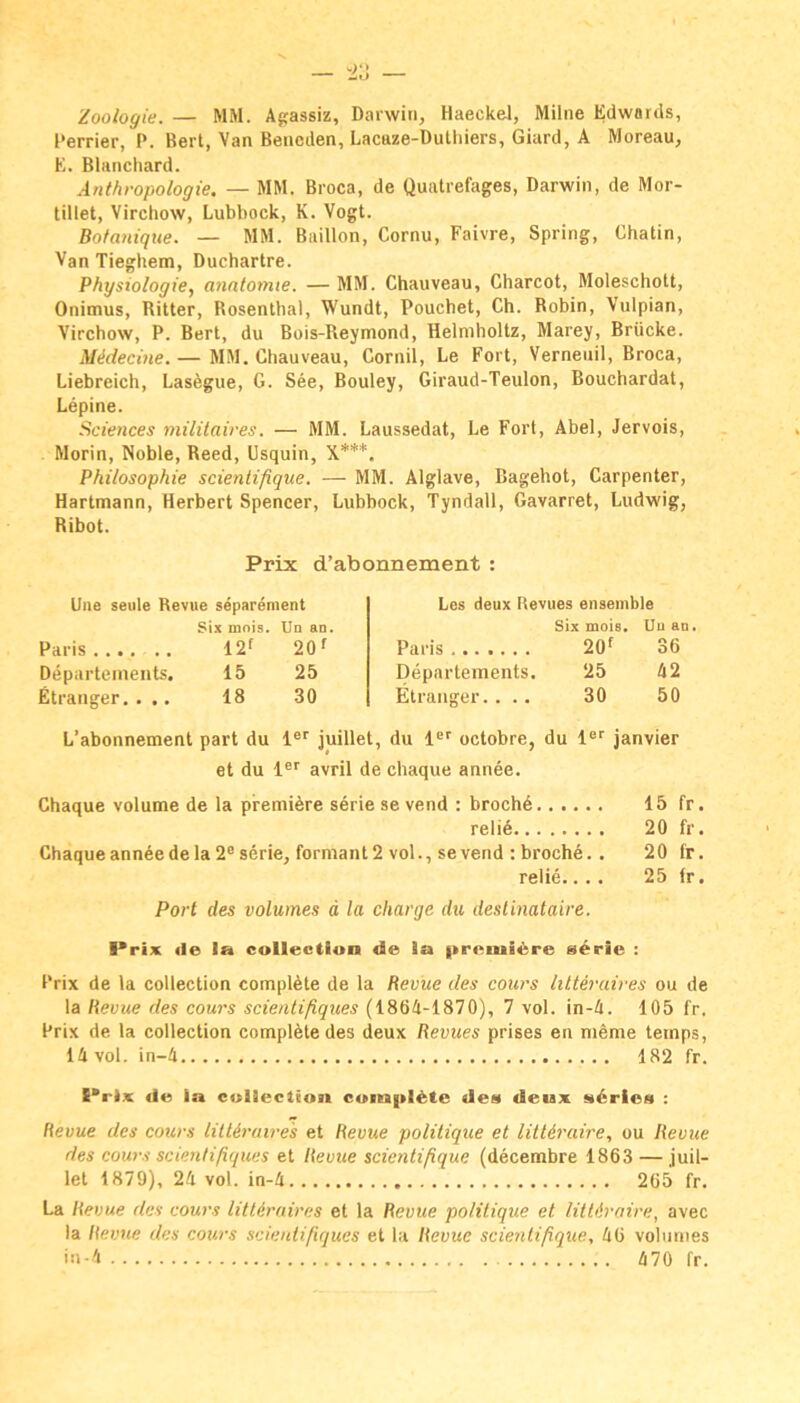 Zoologie. — MM. Ajjassiz, Darwin, Haeckel, Milne Edwards, Perrier, P. Bert, Van Bencden, Lacaze-Dulliiers, Giard, A Moreau, K. Blancliard. Anthropologie. — MM. Broca, de Quatrefages, Darwin, de Mor- tillet, Virchow, Lubbock, K. Vogt. Botanique. — MM. Bailion, Cornu, Faivre, Spring, Chatin, Van Tieghem, Duchartre. Physiologie, anntomie. — MM. Chauveau, Charcot, Moleschott, Onimus, Ritter, Rosenthal, Wundt, Pouchet, Ch. Robin, Vulpian, Virchow, P. Bert, du Bois-Reymond, Helmholtz, Marey, Brücke. Midecine. — MM. Chauveau, Cornil, Le Fort, Verneuil, Broca, Liebreich, Lasegue, G. See, Bouley, Giraud-Teulon, Bouchardat, Lepine. Sciences militaires. — MM. Laussedat, Le Fort, Abel, Jervois, Morin, Noble, Reed, Usquin, X***. Philosophie scientifique. — MM. Alglave, Bagehot, Carpenter, Hartmann, Herbert Spencer, Lubbock, Tyndall, Gavarret, Ludwig, Ribot. Prix d’abonnement : Une seule Revue separement Six mois. Un an. Paris 12f 20f Departements. 15 25 Etranger. . .. 18 30 L’abonnement part du 1®'' juillet. Les deux Revues ensemble Six mois. Uu au. Paris 2Qf 36 Departements. 25 42 Etranger.... 30 50 du 1®'' octobre, du l“'“ janvier et du 1®'' avril de chaque annee. Chaque volume de la premiere Serie se vend : brochd 15 fr. relid 20 fr. Chaque ann6e de la 2® Serie, formant 2 vol., se vend : broche. . 20 fr. relie.... 25 fr. Port des volumes d la Charge du deslinataire I» rix <le la collectlon de la |treniiere s^rie : Prix de la Collection complAte de la Revue des cours lüteruires ou de la Revue des cours scientißques (1864-1870), 7 vol. in-4. 105 fr. Prix de la collection complete des deux Revues prises en nieme teinps, 14 vol. in-4 182 fr. I*rlx de ia cuiiection cumpl^te des deux s6ries : Revue des cours lüUraires et Revue polüique et littiraire, ou Revue des cours scientißques et Revue scientißque (decembre 1863 — juil- let 1879), 24 vol. in-4 265 fr. La Revue des cours litUraires et la Revue politique et lütdraire, avec la Revue des cours scientißques et la Revue scientißque, 46 volumes in-4 A70 fr.