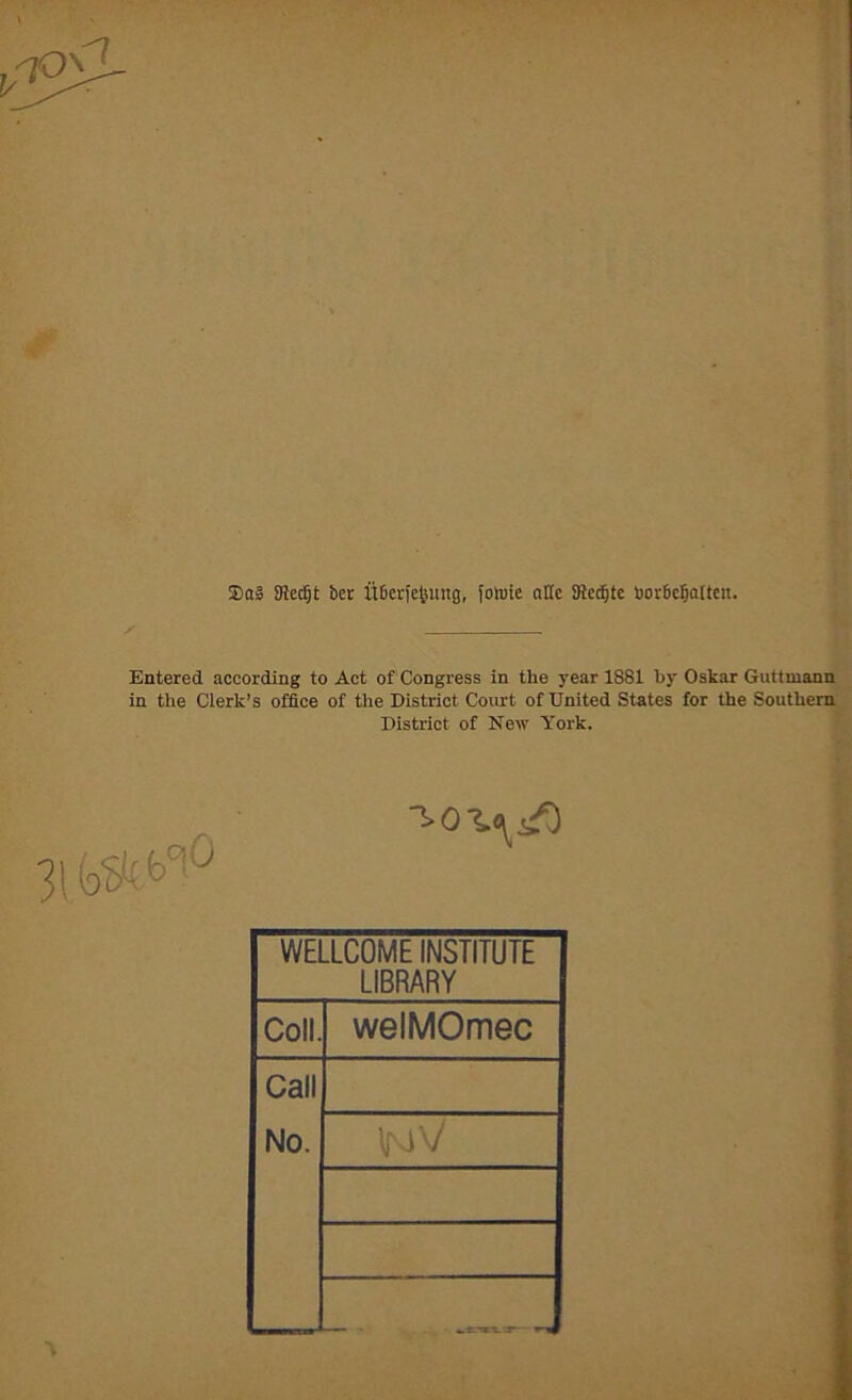 Saä Ütecljt bcc ÜBcric^uitg, fotote attc Sicdjtc horbcljaltcit. Entered according to Act of Congress in the year 1881 hv Oskar Guttmann in the Clerk’s Office of the District Court of United States for the Southern District of New York. WELLCOME INSTITUTE LIBRARY Coli. welMOmec Call No. —— •