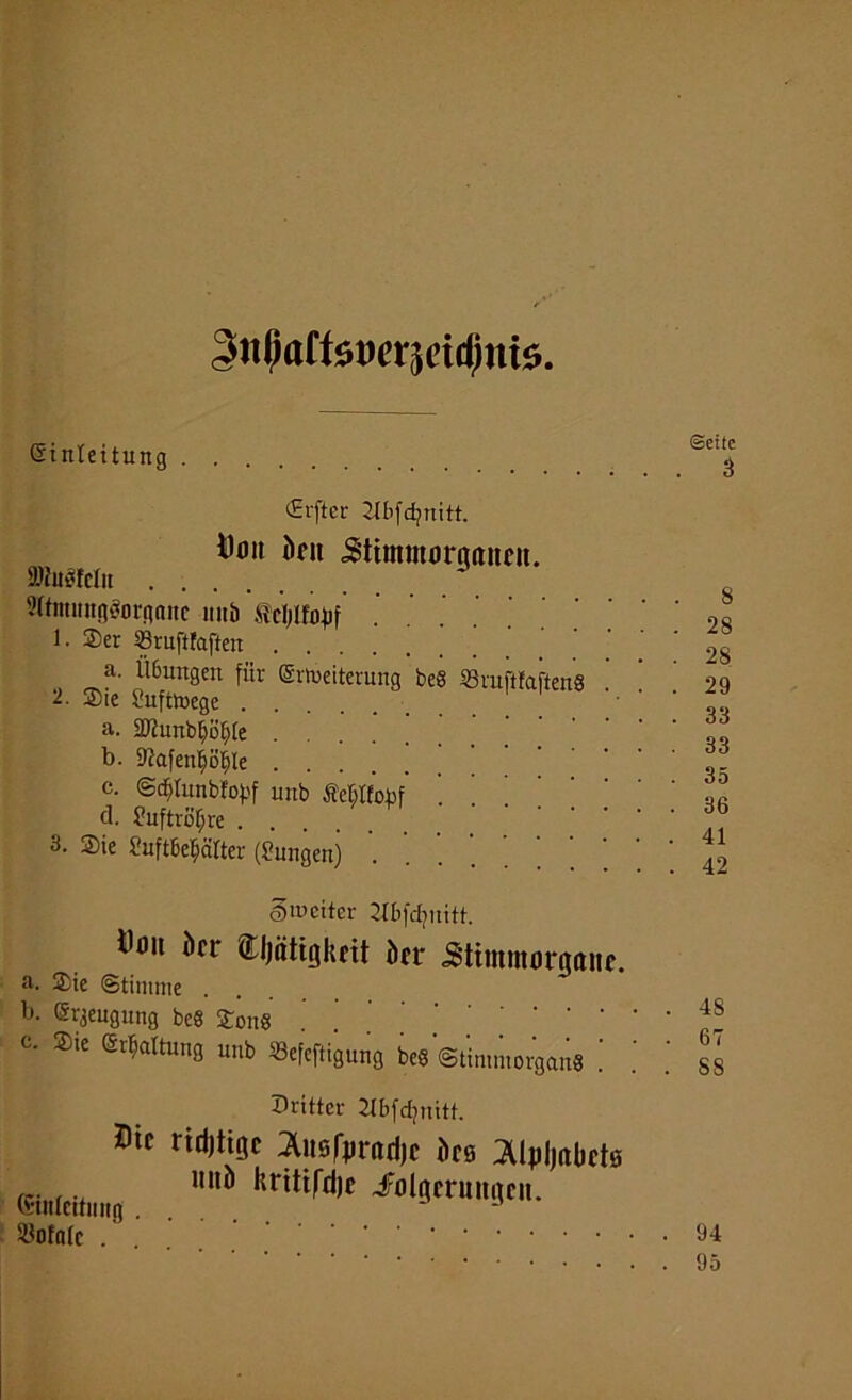 gitßaffsmjeidmts. Einleitung CErfter Jlbfdpnitt. i)tm kn Stimmoraaimt. »togfelit 2(fmititgÄornnitc intb . 1. Ser SSruftfaften a. Ü6ungen für Erweiterung beS SSruftfafteng 2. Sie Luftwege a. SDtunbfyö§[e b. 9?afen§ö^le c. ©ddunbfobf unb Milfobf d. ?uftröf;re . . 3. Sie Suftbe^ätter (Simgen) . ©weiter 21bfd?uitt. i^it kr Cljätigkfit kr <Stimmorna»f. a. Sie (Stimme . b. Erzeugung beS Song . . t. Sic Ermattung unb Sefcftigung beg (Stimm organ« dritter Jlbfdjnitt. mc rtdJtiQe ^usfprarijc kö ^Ukjakts (Hnlciliii,,, . . llritifd|C iöototc ... ©eite 3 8 28 28 29 33 33 35 36 41 42 48 67 SS 94 95