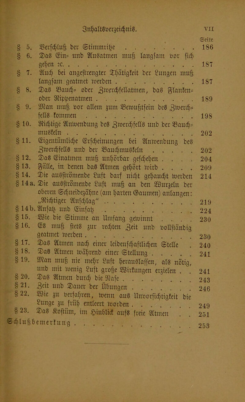 3nhaltSbei-3eichni8. VII Seite § 5. SSerfdjluß bei- Stintmriße 186 § 6. SaS Ein= unb SluSatmen mufs langfam bor fidft gelten :c IST § 7. Stitdj bei angeftrengter 2:f;ätigfcit bei- Sungen muß langfant geatmet Herbert 187 § 8. SaS 33auch* ober 3b3£i'^feHatniert, baS glanlen= ober fftiftyenatmen 189 § 9. SRart muß bor altem jurn 23en>ußtfein bcS 3lüer^:: feltö fommert ....198 § 10. Dtidjtigc Slrttoenbimg bcS 3luert§feff8 unb bei- 23auch= muSlelrt 202 § 11. eigentümliche Erfcheinungen bei Slntoenbung beS 3menhfeU8 unb bei- 23audjntu§feln 202 §12. SaS Einatmen muß unl;örbar gefc^e^ert .... 204 § 13. gälte, in benen baS Sltmen gehört toirb .... 209 § 14. Sie auSftrömenbe Suft barf nicf;t gebaucht Serben 214 § 14 a. Sie auSftrömenbe Suft muß an ben Sßurjeln ber oberen Schneibe3ährtc (am harten ©aumen) anlaugen: „Süchtiger Stnfchlag 219 § 14b. Slnfafj unb Einfa£ 224 §15. 2Bie bie Stimme an Umfang gewinnt .... 230 § 16. ES muß ftctS 3ur rechten 3eit unb boltftäubig geatmet toerben 230 § 17. SaS Sltmen nach einer lcibenfd^aftlid;en (Stelle . 240 § 18. SaS 21tmeu loäljrenb einer (Stellung 241 § 19. 2Ran muß nie mehr Suft herauSIaffcu, als nötig, unb mit loenig Suft große SBirlungen erzielen . . 241 § 20. SaS 2Itmen burch bic fRafe 243 §21. 3cit unb Sauer ber Übungen 246 §22. 2öic in berfat;ren, ioenn aus Unborfichtigleit bie Sunge 31t früh entleert morbeu 249 § 23. SaS Äoftüm, im §inblicf aufs freie Sltmen ! ’ 251 ©cl)lußbemerfung 2-o