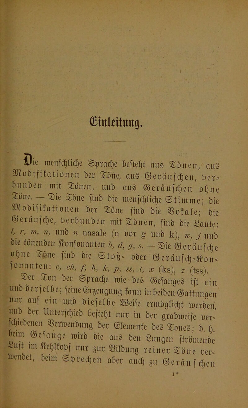 (Einleitung. ®ic nicnfc£)£ic£;e Sfrradje Befielt au§ Sorten, aui äftobififationen ber Sorte, cut§ ®eräufd)en, üer= biinben mit Sorten, unb au§ ©erciufdjeu ofjitc Jone. — Sie Söne firtb bie menfdjlidje Stimme; bic 5ütobififationen ber Söne finb bie SSofale; bic ©eräufdje, öerbunben mit Sorten, finb bie Sante: l> r> m> n> unb n nasale (n bor g unb k), w, j unb bie tönenben Sonfonanten b, d, g, s. — Sie ©eräufdje uf)ne Söne finb bie Stoff* ober ©eröttfd)=Äon* fortan ten: c, ch, f, h, k, p, «, t, x (ks), * (tss). ~cr 3:011 ker Sprache ruic be§ ©efangeS ift ein nnb bcrfelbc; feine(Srgeugung lärm inbeiben©attunqen uur auf ein unb biefelöe Seife ermäßigt »erben uitb ber Unterfdjteb beftetjt nur in ber grabmeife Oer* Idjtebenert SBertoenbung ber ©femenfe be§ SorteS• b I, 6e,m Sefcigc fflivb bie aus ben Sungen fttömenbe tut Äetjtfopf nur gur Gilbung reiner Söne ber- k-enbet, beim Sprechen aber and) gu ©ernufdjen