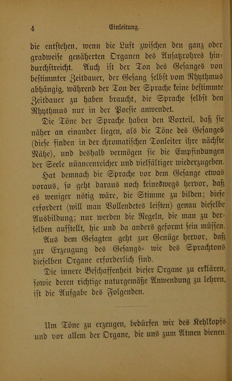 bie entstehen, trenn öie Suft smiSdjen beit gan^ ober grabtueife genäherten Organen beS SInSatjrohreä t)tn' burchftreidjt. ^tucf) ift ber Ooit be§ ©efange§ üoit bestimmter ßeitbauer, ber ©efang felbft Dom 9ihhtf)mu§ abhängig, mährenb ber %on ber Sprache leine bestimmte ßeitbauer ju ha^en faucht, bie Sprache fetbft ben g^h^tCjmuS nur in ber ^ßoefie anmenbet. Oie Oöne ber Sprache haben ben Vorteil, bah f^e näher an einanber liegen, al§ bie Oöne be» ©efange§ (biefe finben in ber chromatischen Tonleiter ihre nächste sßähe), unb be^hatb Vermögen \k bie (Smpfinbungen ber Seele niiancenreidjer uhb bielfältiger mieberjugeben. §at bemnad) bie Spradje üor bem ©eSange etmaS oorauS, S° 9^)1 barau§ noch feine§meg§ helrt)or, ^ap e§ menigcr nötig märe, bie Stimme 511 bilbcn; bieSe erSorbert (mit! man Menbeteä leisten) genau bieSelbc Sluäbilbung; nur merben bie Siegeln, bie man 31t ber- Selben auSSteKt, hie unb ba anberS gcSormt Sein müSSen. Stu8 bem ©efagten get)t jur ©eniige Ijeroor, baf? sur (Sräettgung bc§ ©eSang«* mie beS Sprad)ton3 bieSelben Organe crforbcrlid) Sinb. Oie innere SSejdjciffenheit bicScr Organe ju erflären, Somie bereit richtige naturgemäße Änmenbung 311 lehren, iSt bie Aufgabe be§ ^olgenben. Um Oöne 31t erzeugen, bebürfen mir beS Äehlfopf* unb oor allem ber Organe, bie un§ sunt Sttmen bienen.