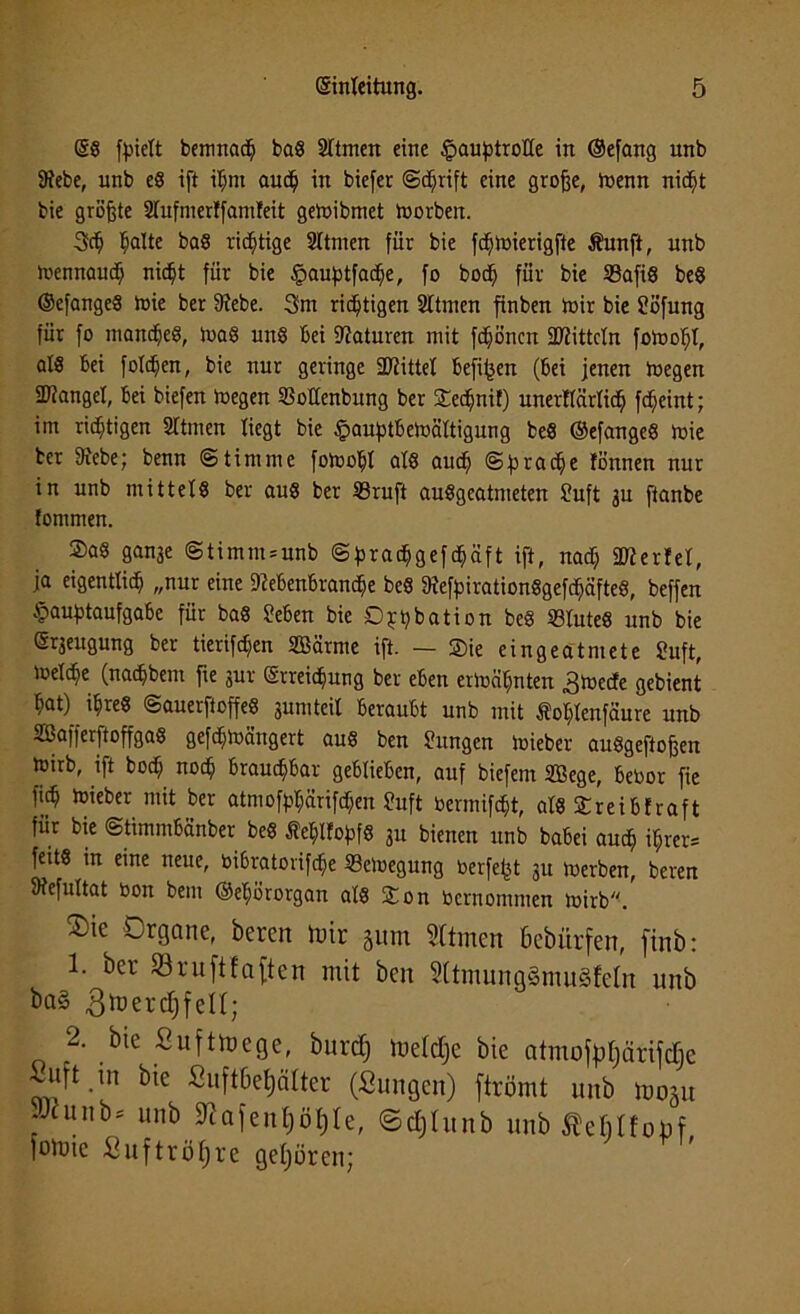 (SS fpielt bemnadh baS Sftmen eine HauptroGe in (Sefang unb Diebe, unb es ift ihm aud) in biefer ©djrift eine grofje, menn nicht bie größte Dlufmerlfamfeit geibibmet toorben. 3dj ^alte baS richtige 2Itmen für bie fdjtoierigfte Äunft, unb mennaudh nic^t für bie Hauptfacfje, fo bod^ für bie 23afi8 beS ©efangeS mie ber Diebe. 3m richtigen Sltrnen finben mir bie Cöfung für fo manches, maS uns Bei Naturen mit fdjönen Dritteln fomofjl, a!8 bei folcpcn, bie nur geringe Drittel befijjen (bei jenen megen SRanget, bei biefen megen SSoGenbung ber ©echnif) unerGärlich fcfjeint; im richtigen STtmen liegt bie £auptbemältigung beS ©efangeS mie her Diebe; benn Stimme fomohl als auch rac^e fönnen nur in unb mittels ber aus ber 23ruft ausgeatmeten Suft 3U ftanbe fommen. ®as gan3e @timm = unb @^rac^gefc^äft ift, nad) üfterlel, ja eigentlich „nur eine Diebenbrandhe beS DiefpirationSgefdhäfteS, beffen Hauptaufgabe für bas üeben bie Dppbation beS SBluteS unb bie (Sqeugung ber tierifdjen SÖSärme ift. — ©)ie eingeatmete £uft, ioelcbe (naepbem fie jur (Erreichung ber eben ermähnten .gmeefe gebient hat) ihres ©auerftoffeS sumteil beraubt unb mit Äoplenfäure unb SSafferftoffgaS gefepmängert aus ben Sungcn mieber auSgeftofjen mirb, ift hoch noch brauchbar geblieben, auf biefent SBege, bebor fie fich mieber mit ber atmofppänfcpen Suft bermifept, als ©reibfraft für bie ©timmbänber beS ÄepHopfS 31t bienen unb babei auch ihrer* feits in eine neue, bibratorifepe ffietoegung berfept 31t merben, beren Diefultat bon bem ©ehörorgan als ©on bernommen mirb. ®ie Organe, beren mir gunt Stfmen bebürfen, finb: 1. ber 93ru[tfaften mit ben 5ltmung§mu§feln unb ba§ 3 ^ e r cl; f eII; 2. bie Sufttoege, burcf) luelclje bie atmoftljärifdje uft in bie fiuftbeljäfter (Sungen) ftrömt unb 1005« , unb* unb 9tafent)öl)le, ©cfjlunb unb ÄcMfoüf foinie Suftröfjre gehören;