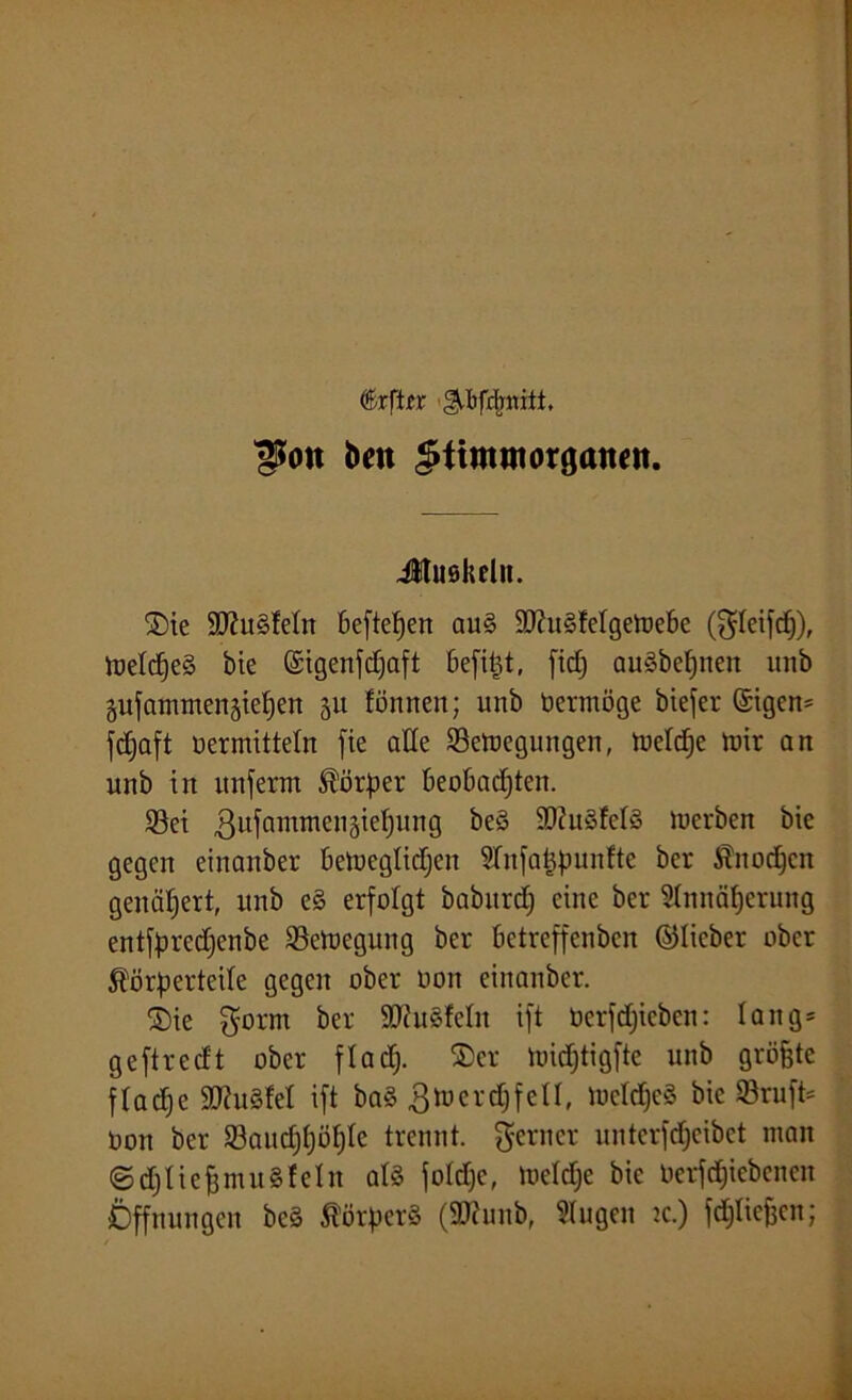 <&xfttt ^bfdjmti, ^oit beit $timntOrganen. Jtuökelit. 2)ie 50?u§Mn beftefjen auS 9J?u§telgetre6e (gleifdf), tt»etcf)eS bie ©igenfdjaft öefipt, fidj auSbepiteit unb gufantmenäiepen 31t fönnen; unb berntöge biejer ©igcn* fdjaft nermitteln fie ade Setregungen, tneldje trir an unb in unferm Körper beobachten. Set ßitfamntenätepung beS ShtwfelS tuerben bte gegen einanber betncglidjcit STnfatjpunfte ber Kitodjeit genähert, unb e§ erfolgt baburd; eine ber Annäherung entfpredjenbe Setregung ber betreffenbett ©lieber ober Körperteile gegen ober non einanber. ©ie gornt ber 9D?u3feln ift Oerfdfieben: lang* geftredt ober fladj. ®cr lrid;tigfte unb größte fladje 90?u§tel ift ba§ 3tnerd)fell, lueldjcS bic Sruft* non ber Saudjpöljle trennt, ferner unterfdjeibet man ©djlieffntuSfeln als foldjc, treldje bie Oerfdjiebcncn Öffnungen bcS Körpers (2J?uub, klugen tc.) fdjlicfeen;