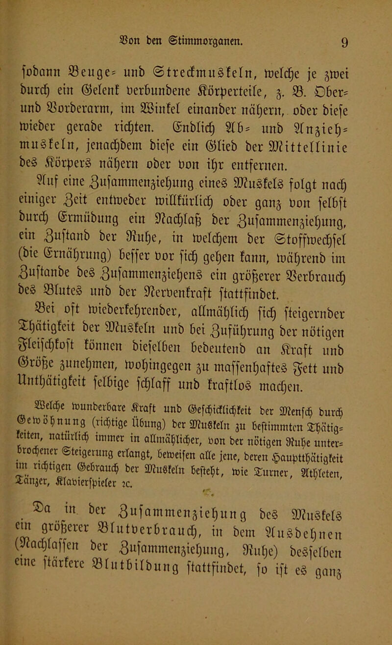 fobann Senge- unb ©tredmuSleln, loeldje je jroei burd) ein ©elenf üerbunbene $örp erteile, 5. S. Dber= unb Sorberann, im SSinfel einanber nähern, ober biefe tüieber gerabe richten, (Snblidj 2(6= unb 2(näie^ = mu§!e(n, jenadjbem biefe ein ©lieb ber ÜRittettinie be§ Körpers nähern ober Don ifjr entfernen. 2(uf eine gufammengieljung eine§ 9Ku3fel8 folgt nadj einiger ßeit entloeber tt>tflfür(ic£) ober gan§ Don fe(6ft burdj (Srmiibung ein 9?ad)(af} ber ^ufammengielfuttg, ein 3uftanb ber 9(uf)e, in ioeldjem ber ©toffloedjfel (bie ©rnälfrung) beffer Dor fid) getjen (ann, loä()renb im Buftanbe be§ ,8ufammengieE)en§ ein größerer Serbraudj be§ S(ute3 unb ber 9?erbenfraft ftattfinbet. ^ Sei oft ioicberfelfrenber, admätjlid) ficf) fteigernber Xfjätigfeit ber sDht§fe(n unb bei 3ufii()rung ber nötigen $(eifdjfoft fönnen biefelben bebeutenb an traft unb ®röBc äunefjmen, iooljingegen p maffen(;afte§ gett unb Unttjätigfeit felbige fc^faff unb !raft(o§ madjen. Wdfy löunberbare firaft unb ©cf^irftid&feit ber 2)?enfä burc$ ©etuofinung (richtige Ü6ung) ber SDfuMeln 311 beftimmtcn 3:t;ätig= feiten, natürlich immer in aton8$li<$er, bon ber nötigen 9tut;e unter* broqener Steigerung erlangt, bereifen a((e jene, beren ^au^ätigteit un nötigen ©ebraud; ber SDtuSfetn Befielt, tote Turner, SltMeten Ganser, ttabierfpieier ic. $f. ••• • ®a in bet ßufnmmcitjietiitng bc§ 9)!u8(e(ä cm gtSBetet Slutbetbtoud), in bem «näheren (Jincljtnffen bet f>[aintnenjie()uiig, 3!u(ic) bewerten eme Härtete SBlutbilbung ftattfinbet, fn ift eä „«„3